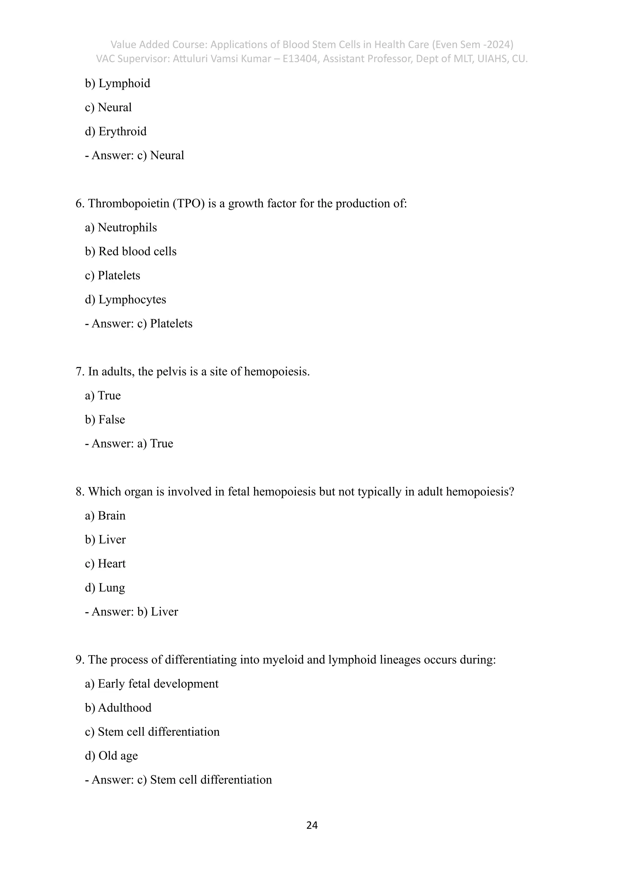 Value Added Course: Applications of Blood Stem Cells in Health Care (Even Sem -2024)
VAC Supervisor: Attuluri Vamsi Kumar – E13404, Assistant Professor, Dept of MLT, UIAHS, CU.
24
b) Lymphoid
c) Neural
d) Erythroid
- Answer: c) Neural
6. Thrombopoietin (TPO) is a growth factor for the production of:
a) Neutrophils
b) Red blood cells
c) Platelets
d) Lymphocytes
- Answer: c) Platelets
7. In adults, the pelvis is a site of hemopoiesis.
a) True
b) False
- Answer: a) True
8. Which organ is involved in fetal hemopoiesis but not typically in adult hemopoiesis?
a) Brain
b) Liver
c) Heart
d) Lung
- Answer: b) Liver
9. The process of differentiating into myeloid and lymphoid lineages occurs during:
a) Early fetal development
b) Adulthood
c) Stem cell differentiation
d) Old age
- Answer: c) Stem cell differentiation
 