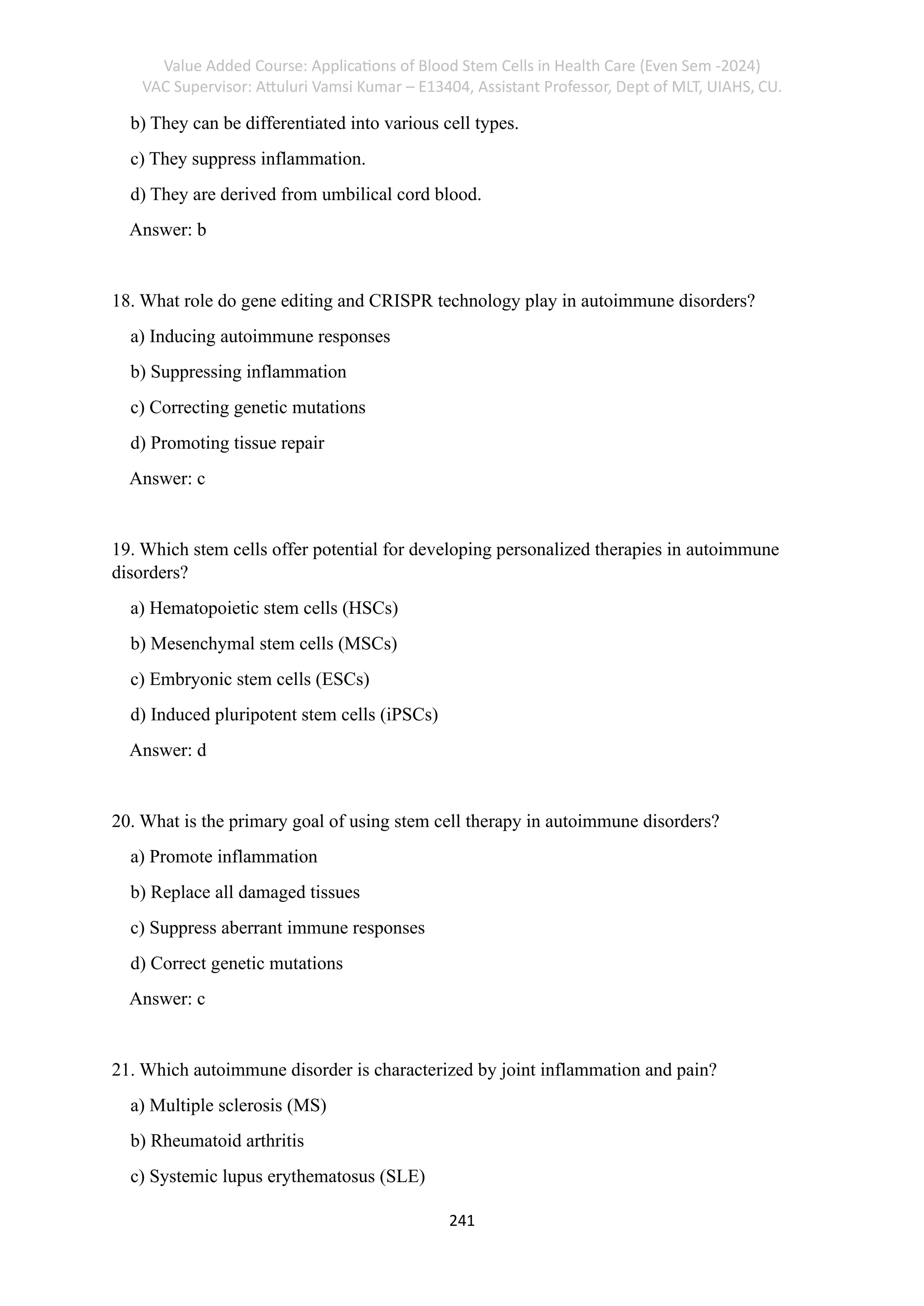 Value Added Course: Applications of Blood Stem Cells in Health Care (Even Sem -2024)
VAC Supervisor: Attuluri Vamsi Kumar – E13404, Assistant Professor, Dept of MLT, UIAHS, CU.
241
b) They can be differentiated into various cell types.
c) They suppress inflammation.
d) They are derived from umbilical cord blood.
Answer: b
18. What role do gene editing and CRISPR technology play in autoimmune disorders?
a) Inducing autoimmune responses
b) Suppressing inflammation
c) Correcting genetic mutations
d) Promoting tissue repair
Answer: c
19. Which stem cells offer potential for developing personalized therapies in autoimmune
disorders?
a) Hematopoietic stem cells (HSCs)
b) Mesenchymal stem cells (MSCs)
c) Embryonic stem cells (ESCs)
d) Induced pluripotent stem cells (iPSCs)
Answer: d
20. What is the primary goal of using stem cell therapy in autoimmune disorders?
a) Promote inflammation
b) Replace all damaged tissues
c) Suppress aberrant immune responses
d) Correct genetic mutations
Answer: c
21. Which autoimmune disorder is characterized by joint inflammation and pain?
a) Multiple sclerosis (MS)
b) Rheumatoid arthritis
c) Systemic lupus erythematosus (SLE)
 