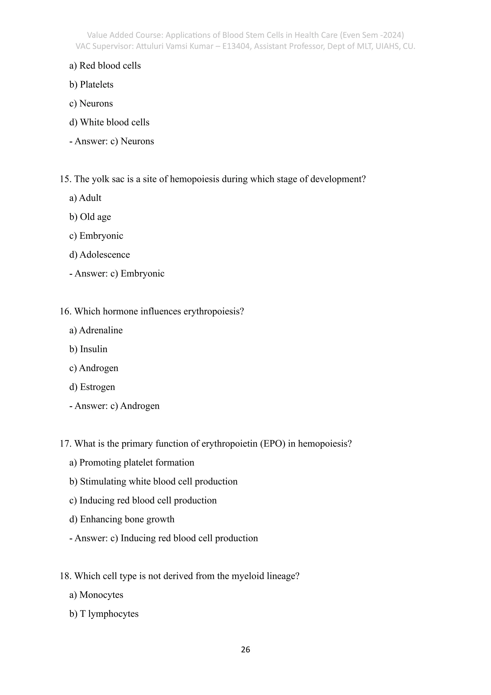 Value Added Course: Applications of Blood Stem Cells in Health Care (Even Sem -2024)
VAC Supervisor: Attuluri Vamsi Kumar – E13404, Assistant Professor, Dept of MLT, UIAHS, CU.
26
a) Red blood cells
b) Platelets
c) Neurons
d) White blood cells
- Answer: c) Neurons
15. The yolk sac is a site of hemopoiesis during which stage of development?
a) Adult
b) Old age
c) Embryonic
d) Adolescence
- Answer: c) Embryonic
16. Which hormone influences erythropoiesis?
a) Adrenaline
b) Insulin
c) Androgen
d) Estrogen
- Answer: c) Androgen
17. What is the primary function of erythropoietin (EPO) in hemopoiesis?
a) Promoting platelet formation
b) Stimulating white blood cell production
c) Inducing red blood cell production
d) Enhancing bone growth
- Answer: c) Inducing red blood cell production
18. Which cell type is not derived from the myeloid lineage?
a) Monocytes
b) T lymphocytes
 