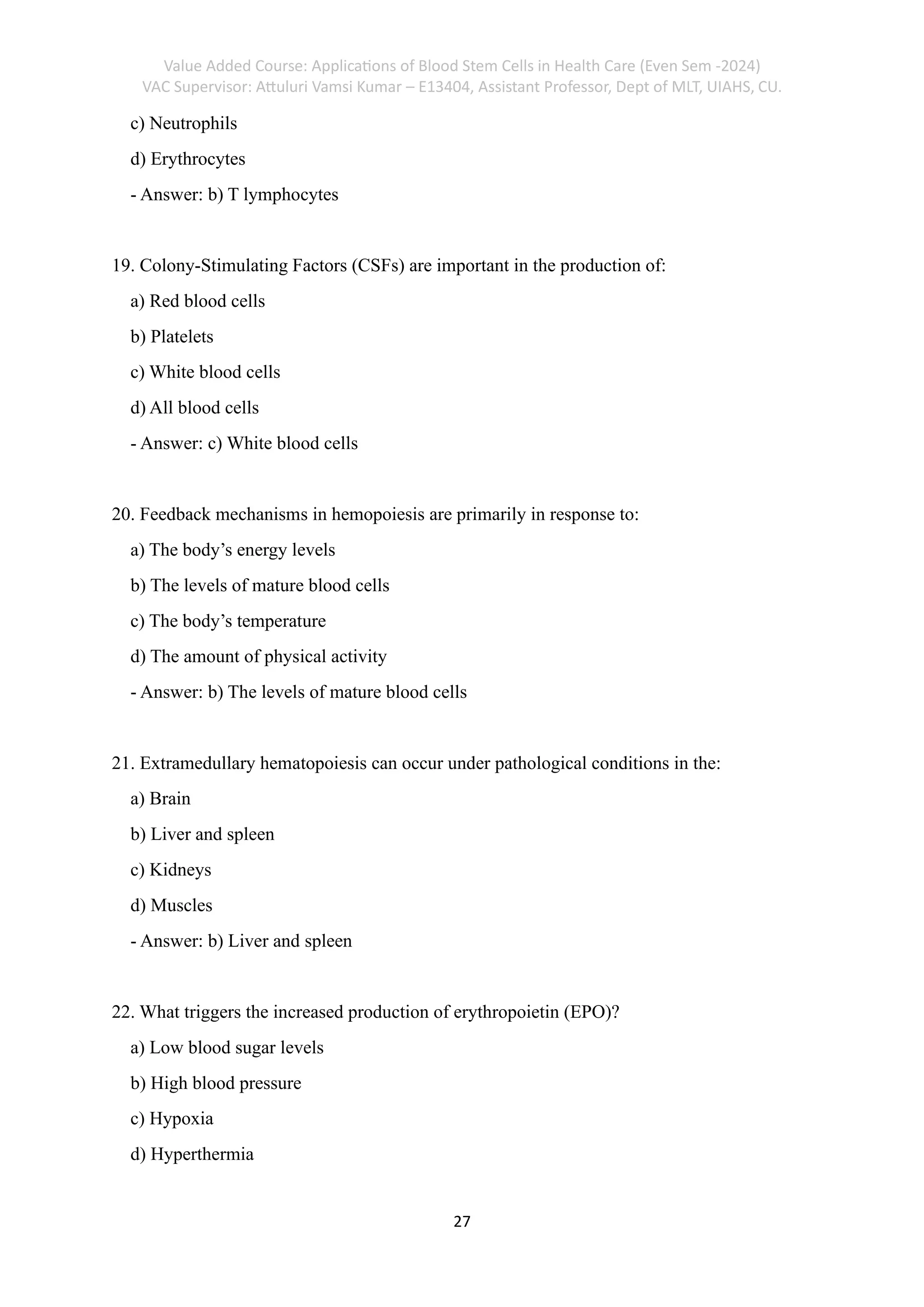 Value Added Course: Applications of Blood Stem Cells in Health Care (Even Sem -2024)
VAC Supervisor: Attuluri Vamsi Kumar – E13404, Assistant Professor, Dept of MLT, UIAHS, CU.
27
c) Neutrophils
d) Erythrocytes
- Answer: b) T lymphocytes
19. Colony-Stimulating Factors (CSFs) are important in the production of:
a) Red blood cells
b) Platelets
c) White blood cells
d) All blood cells
- Answer: c) White blood cells
20. Feedback mechanisms in hemopoiesis are primarily in response to:
a) The body’s energy levels
b) The levels of mature blood cells
c) The body’s temperature
d) The amount of physical activity
- Answer: b) The levels of mature blood cells
21. Extramedullary hematopoiesis can occur under pathological conditions in the:
a) Brain
b) Liver and spleen
c) Kidneys
d) Muscles
- Answer: b) Liver and spleen
22. What triggers the increased production of erythropoietin (EPO)?
a) Low blood sugar levels
b) High blood pressure
c) Hypoxia
d) Hyperthermia
 