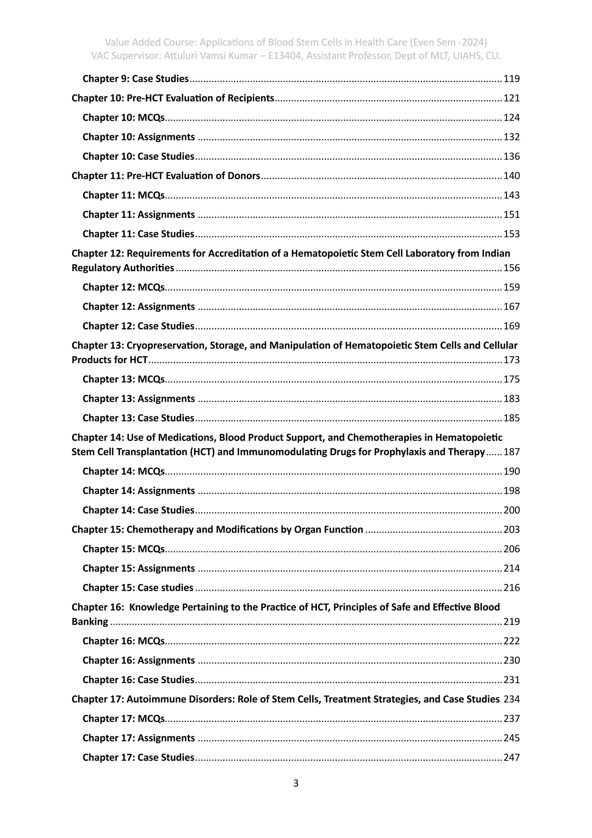 Value Added Course: Applications of Blood Stem Cells in Health Care (Even Sem -2024)
VAC Supervisor: Attuluri Vamsi Kumar – E13404, Assistant Professor, Dept of MLT, UIAHS, CU.
3
Chapter 9: Case Studies..................................................................................................................119
Chapter 10: Pre-HCT Evaluation of Recipients...................................................................................121
Chapter 10: MCQs...........................................................................................................................124
Chapter 10: Assignments ...............................................................................................................132
Chapter 10: Case Studies................................................................................................................136
Chapter 11: Pre-HCT Evaluation of Donors........................................................................................140
Chapter 11: MCQs...........................................................................................................................143
Chapter 11: Assignments ...............................................................................................................151
Chapter 11: Case Studies................................................................................................................153
Chapter 12: Requirements for Accreditation of a Hematopoietic Stem Cell Laboratory from Indian
Regulatory Authorities.......................................................................................................................156
Chapter 12: MCQs...........................................................................................................................159
Chapter 12: Assignments ...............................................................................................................167
Chapter 12: Case Studies................................................................................................................169
Chapter 13: Cryopreservation, Storage, and Manipulation of Hematopoietic Stem Cells and Cellular
Products for HCT.................................................................................................................................173
Chapter 13: MCQs...........................................................................................................................175
Chapter 13: Assignments ...............................................................................................................183
Chapter 13: Case Studies................................................................................................................185
Chapter 14: Use of Medications, Blood Product Support, and Chemotherapies in Hematopoietic
Stem Cell Transplantation (HCT) and Immunomodulating Drugs for Prophylaxis and Therapy......187
Chapter 14: MCQs...........................................................................................................................190
Chapter 14: Assignments ...............................................................................................................198
Chapter 14: Case Studies................................................................................................................200
Chapter 15: Chemotherapy and Modifications by Organ Function ..................................................203
Chapter 15: MCQs...........................................................................................................................206
Chapter 15: Assignments ...............................................................................................................214
Chapter 15: Case studies................................................................................................................216
Chapter 16: Knowledge Pertaining to the Practice of HCT, Principles of Safe and Effective Blood
Banking ...............................................................................................................................................219
Chapter 16: MCQs...........................................................................................................................222
Chapter 16: Assignments ...............................................................................................................230
Chapter 16: Case Studies................................................................................................................231
Chapter 17: Autoimmune Disorders: Role of Stem Cells, Treatment Strategies, and Case Studies 234
Chapter 17: MCQs...........................................................................................................................237
Chapter 17: Assignments ...............................................................................................................245
Chapter 17: Case Studies................................................................................................................247
 