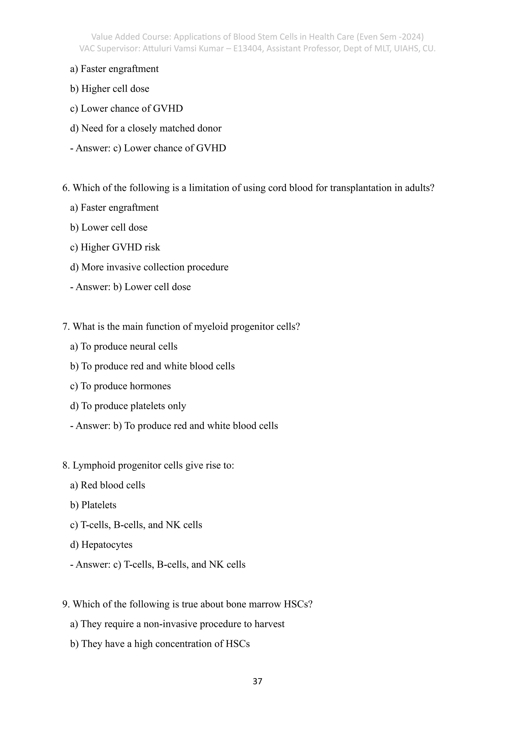 Value Added Course: Applications of Blood Stem Cells in Health Care (Even Sem -2024)
VAC Supervisor: Attuluri Vamsi Kumar – E13404, Assistant Professor, Dept of MLT, UIAHS, CU.
37
a) Faster engraftment
b) Higher cell dose
c) Lower chance of GVHD
d) Need for a closely matched donor
- Answer: c) Lower chance of GVHD
6. Which of the following is a limitation of using cord blood for transplantation in adults?
a) Faster engraftment
b) Lower cell dose
c) Higher GVHD risk
d) More invasive collection procedure
- Answer: b) Lower cell dose
7. What is the main function of myeloid progenitor cells?
a) To produce neural cells
b) To produce red and white blood cells
c) To produce hormones
d) To produce platelets only
- Answer: b) To produce red and white blood cells
8. Lymphoid progenitor cells give rise to:
a) Red blood cells
b) Platelets
c) T-cells, B-cells, and NK cells
d) Hepatocytes
- Answer: c) T-cells, B-cells, and NK cells
9. Which of the following is true about bone marrow HSCs?
a) They require a non-invasive procedure to harvest
b) They have a high concentration of HSCs
 