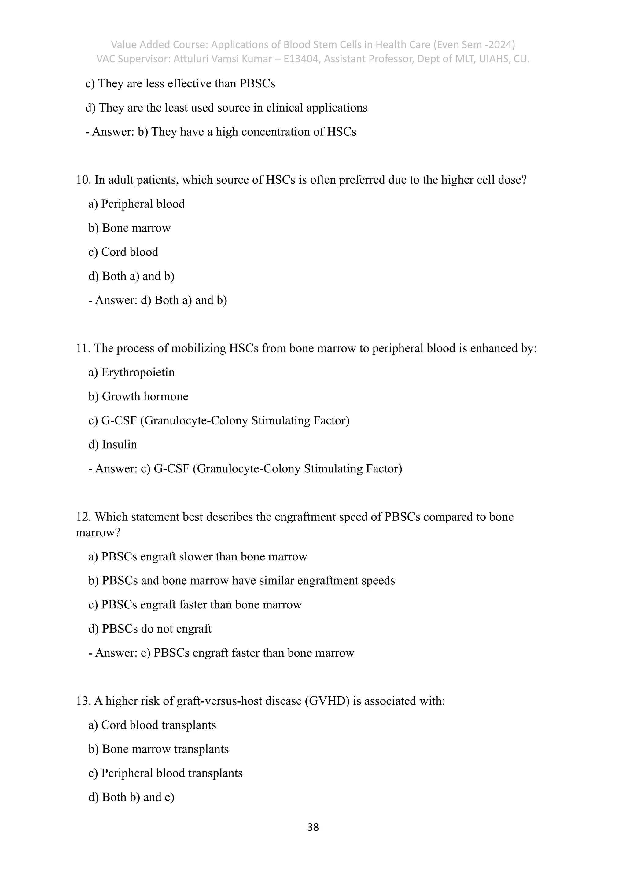 Value Added Course: Applications of Blood Stem Cells in Health Care (Even Sem -2024)
VAC Supervisor: Attuluri Vamsi Kumar – E13404, Assistant Professor, Dept of MLT, UIAHS, CU.
38
c) They are less effective than PBSCs
d) They are the least used source in clinical applications
- Answer: b) They have a high concentration of HSCs
10. In adult patients, which source of HSCs is often preferred due to the higher cell dose?
a) Peripheral blood
b) Bone marrow
c) Cord blood
d) Both a) and b)
- Answer: d) Both a) and b)
11. The process of mobilizing HSCs from bone marrow to peripheral blood is enhanced by:
a) Erythropoietin
b) Growth hormone
c) G-CSF (Granulocyte-Colony Stimulating Factor)
d) Insulin
- Answer: c) G-CSF (Granulocyte-Colony Stimulating Factor)
12. Which statement best describes the engraftment speed of PBSCs compared to bone
marrow?
a) PBSCs engraft slower than bone marrow
b) PBSCs and bone marrow have similar engraftment speeds
c) PBSCs engraft faster than bone marrow
d) PBSCs do not engraft
- Answer: c) PBSCs engraft faster than bone marrow
13. A higher risk of graft-versus-host disease (GVHD) is associated with:
a) Cord blood transplants
b) Bone marrow transplants
c) Peripheral blood transplants
d) Both b) and c)
 