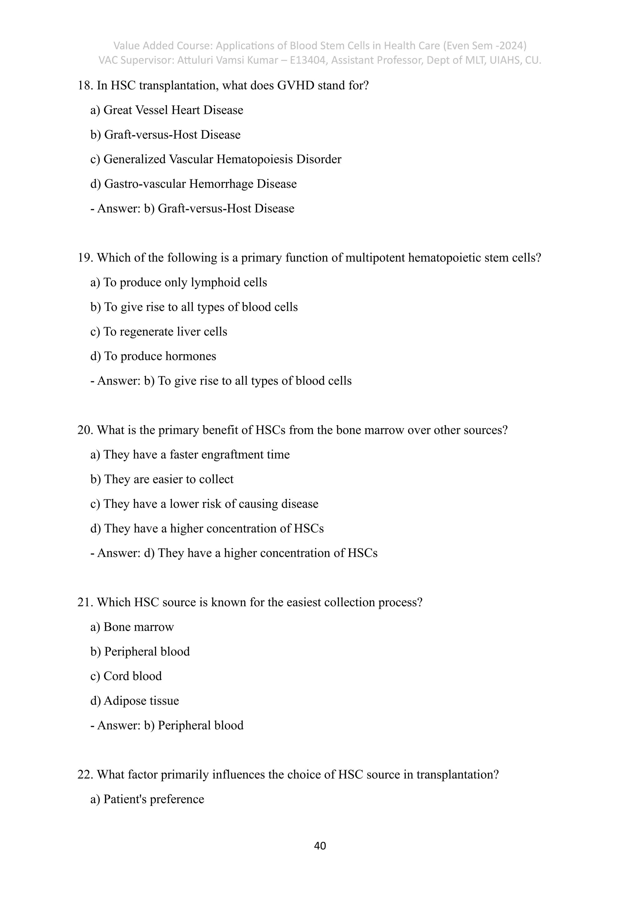 Value Added Course: Applications of Blood Stem Cells in Health Care (Even Sem -2024)
VAC Supervisor: Attuluri Vamsi Kumar – E13404, Assistant Professor, Dept of MLT, UIAHS, CU.
40
18. In HSC transplantation, what does GVHD stand for?
a) Great Vessel Heart Disease
b) Graft-versus-Host Disease
c) Generalized Vascular Hematopoiesis Disorder
d) Gastro-vascular Hemorrhage Disease
- Answer: b) Graft-versus-Host Disease
19. Which of the following is a primary function of multipotent hematopoietic stem cells?
a) To produce only lymphoid cells
b) To give rise to all types of blood cells
c) To regenerate liver cells
d) To produce hormones
- Answer: b) To give rise to all types of blood cells
20. What is the primary benefit of HSCs from the bone marrow over other sources?
a) They have a faster engraftment time
b) They are easier to collect
c) They have a lower risk of causing disease
d) They have a higher concentration of HSCs
- Answer: d) They have a higher concentration of HSCs
21. Which HSC source is known for the easiest collection process?
a) Bone marrow
b) Peripheral blood
c) Cord blood
d) Adipose tissue
- Answer: b) Peripheral blood
22. What factor primarily influences the choice of HSC source in transplantation?
a) Patient's preference
 