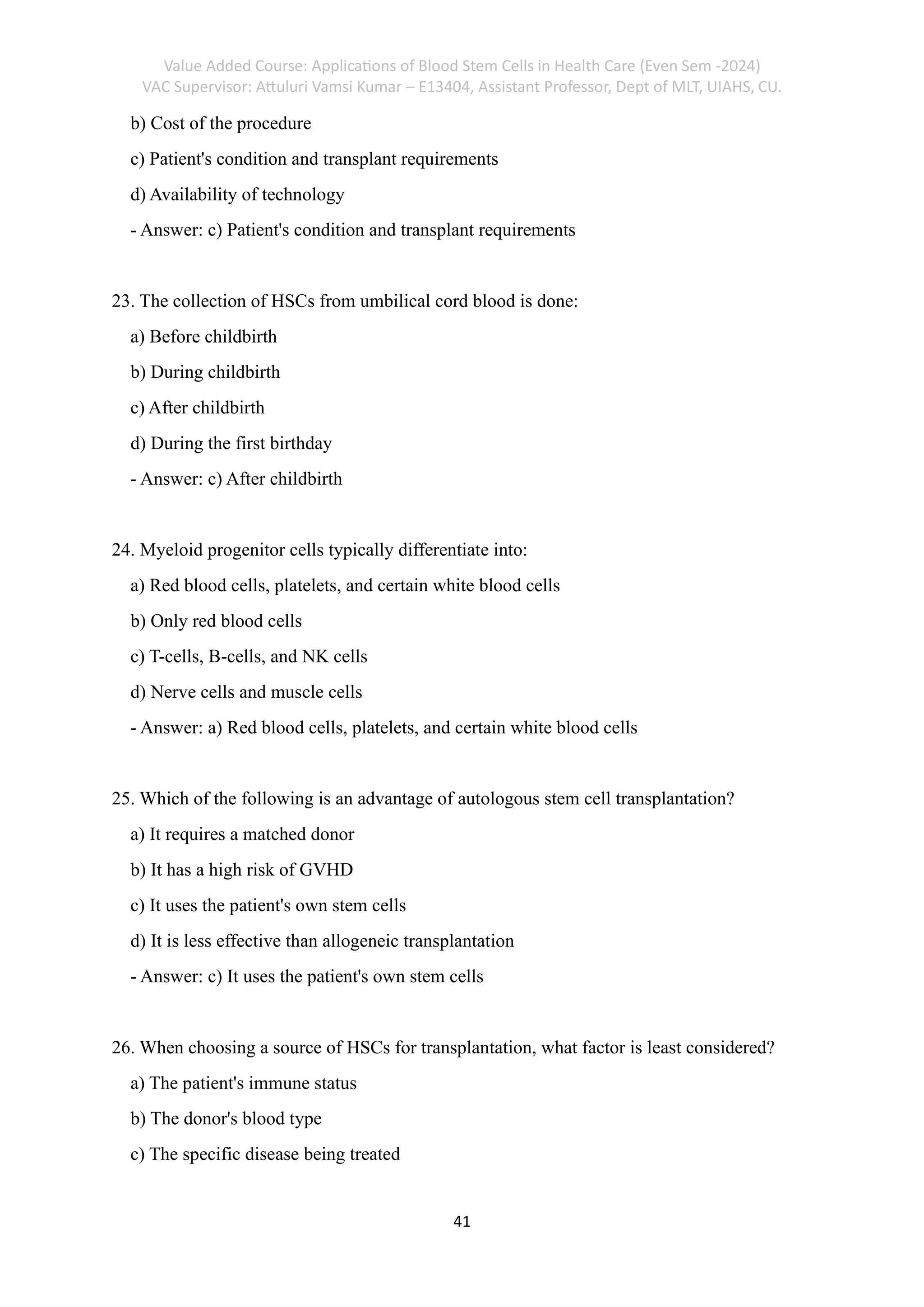 Value Added Course: Applications of Blood Stem Cells in Health Care (Even Sem -2024)
VAC Supervisor: Attuluri Vamsi Kumar – E13404, Assistant Professor, Dept of MLT, UIAHS, CU.
41
b) Cost of the procedure
c) Patient's condition and transplant requirements
d) Availability of technology
- Answer: c) Patient's condition and transplant requirements
23. The collection of HSCs from umbilical cord blood is done:
a) Before childbirth
b) During childbirth
c) After childbirth
d) During the first birthday
- Answer: c) After childbirth
24. Myeloid progenitor cells typically differentiate into:
a) Red blood cells, platelets, and certain white blood cells
b) Only red blood cells
c) T-cells, B-cells, and NK cells
d) Nerve cells and muscle cells
- Answer: a) Red blood cells, platelets, and certain white blood cells
25. Which of the following is an advantage of autologous stem cell transplantation?
a) It requires a matched donor
b) It has a high risk of GVHD
c) It uses the patient's own stem cells
d) It is less effective than allogeneic transplantation
- Answer: c) It uses the patient's own stem cells
26. When choosing a source of HSCs for transplantation, what factor is least considered?
a) The patient's immune status
b) The donor's blood type
c) The specific disease being treated
 