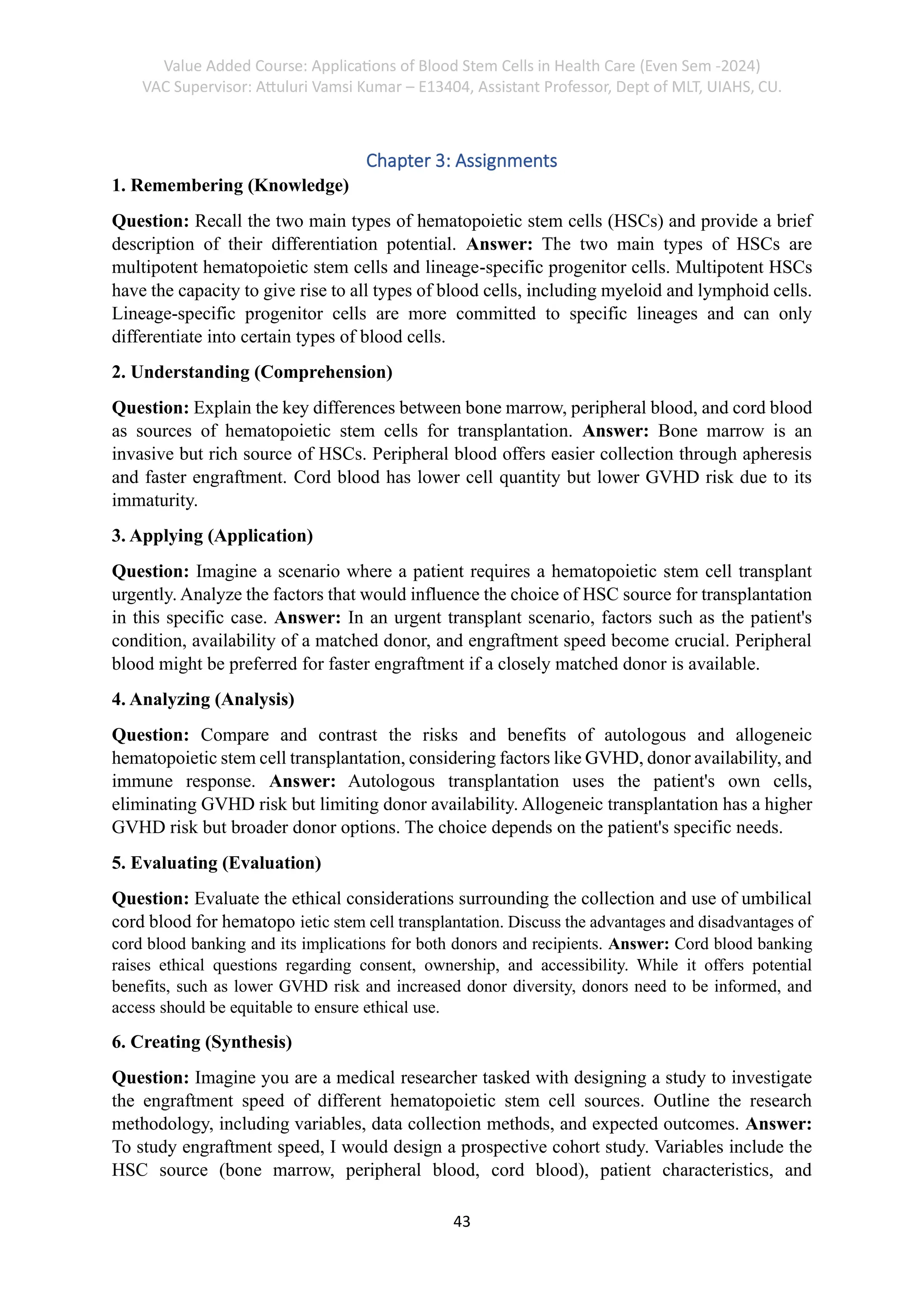 Value Added Course: Applications of Blood Stem Cells in Health Care (Even Sem -2024)
VAC Supervisor: Attuluri Vamsi Kumar – E13404, Assistant Professor, Dept of MLT, UIAHS, CU.
43
Chapter 3: Assignments
1. Remembering (Knowledge)
Question: Recall the two main types of hematopoietic stem cells (HSCs) and provide a brief
description of their differentiation potential. Answer: The two main types of HSCs are
multipotent hematopoietic stem cells and lineage-specific progenitor cells. Multipotent HSCs
have the capacity to give rise to all types of blood cells, including myeloid and lymphoid cells.
Lineage-specific progenitor cells are more committed to specific lineages and can only
differentiate into certain types of blood cells.
2. Understanding (Comprehension)
Question: Explain the key differences between bone marrow, peripheral blood, and cord blood
as sources of hematopoietic stem cells for transplantation. Answer: Bone marrow is an
invasive but rich source of HSCs. Peripheral blood offers easier collection through apheresis
and faster engraftment. Cord blood has lower cell quantity but lower GVHD risk due to its
immaturity.
3. Applying (Application)
Question: Imagine a scenario where a patient requires a hematopoietic stem cell transplant
urgently. Analyze the factors that would influence the choice of HSC source for transplantation
in this specific case. Answer: In an urgent transplant scenario, factors such as the patient's
condition, availability of a matched donor, and engraftment speed become crucial. Peripheral
blood might be preferred for faster engraftment if a closely matched donor is available.
4. Analyzing (Analysis)
Question: Compare and contrast the risks and benefits of autologous and allogeneic
hematopoietic stem cell transplantation, considering factors like GVHD, donor availability, and
immune response. Answer: Autologous transplantation uses the patient's own cells,
eliminating GVHD risk but limiting donor availability. Allogeneic transplantation has a higher
GVHD risk but broader donor options. The choice depends on the patient's specific needs.
5. Evaluating (Evaluation)
Question: Evaluate the ethical considerations surrounding the collection and use of umbilical
cord blood for hematopo ietic stem cell transplantation. Discuss the advantages and disadvantages of
cord blood banking and its implications for both donors and recipients. Answer: Cord blood banking
raises ethical questions regarding consent, ownership, and accessibility. While it offers potential
benefits, such as lower GVHD risk and increased donor diversity, donors need to be informed, and
access should be equitable to ensure ethical use.
6. Creating (Synthesis)
Question: Imagine you are a medical researcher tasked with designing a study to investigate
the engraftment speed of different hematopoietic stem cell sources. Outline the research
methodology, including variables, data collection methods, and expected outcomes. Answer:
To study engraftment speed, I would design a prospective cohort study. Variables include the
HSC source (bone marrow, peripheral blood, cord blood), patient characteristics, and
 