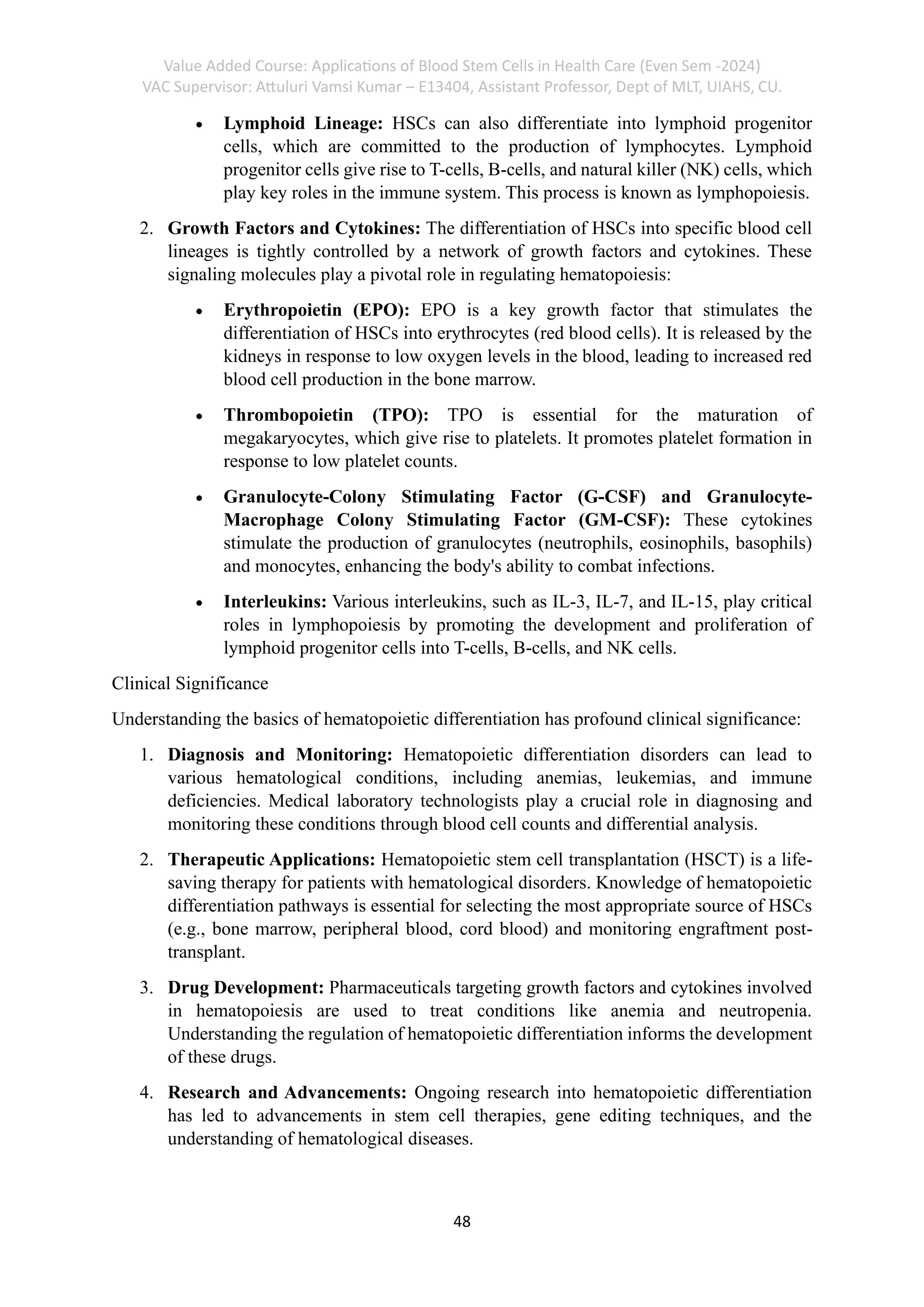 Value Added Course: Applications of Blood Stem Cells in Health Care (Even Sem -2024)
VAC Supervisor: Attuluri Vamsi Kumar – E13404, Assistant Professor, Dept of MLT, UIAHS, CU.
48
• Lymphoid Lineage: HSCs can also differentiate into lymphoid progenitor
cells, which are committed to the production of lymphocytes. Lymphoid
progenitor cells give rise to T-cells, B-cells, and natural killer (NK) cells, which
play key roles in the immune system. This process is known as lymphopoiesis.
2. Growth Factors and Cytokines: The differentiation of HSCs into specific blood cell
lineages is tightly controlled by a network of growth factors and cytokines. These
signaling molecules play a pivotal role in regulating hematopoiesis:
• Erythropoietin (EPO): EPO is a key growth factor that stimulates the
differentiation of HSCs into erythrocytes (red blood cells). It is released by the
kidneys in response to low oxygen levels in the blood, leading to increased red
blood cell production in the bone marrow.
• Thrombopoietin (TPO): TPO is essential for the maturation of
megakaryocytes, which give rise to platelets. It promotes platelet formation in
response to low platelet counts.
• Granulocyte-Colony Stimulating Factor (G-CSF) and Granulocyte-
Macrophage Colony Stimulating Factor (GM-CSF): These cytokines
stimulate the production of granulocytes (neutrophils, eosinophils, basophils)
and monocytes, enhancing the body's ability to combat infections.
• Interleukins: Various interleukins, such as IL-3, IL-7, and IL-15, play critical
roles in lymphopoiesis by promoting the development and proliferation of
lymphoid progenitor cells into T-cells, B-cells, and NK cells.
Clinical Significance
Understanding the basics of hematopoietic differentiation has profound clinical significance:
1. Diagnosis and Monitoring: Hematopoietic differentiation disorders can lead to
various hematological conditions, including anemias, leukemias, and immune
deficiencies. Medical laboratory technologists play a crucial role in diagnosing and
monitoring these conditions through blood cell counts and differential analysis.
2. Therapeutic Applications: Hematopoietic stem cell transplantation (HSCT) is a life-
saving therapy for patients with hematological disorders. Knowledge of hematopoietic
differentiation pathways is essential for selecting the most appropriate source of HSCs
(e.g., bone marrow, peripheral blood, cord blood) and monitoring engraftment post-
transplant.
3. Drug Development: Pharmaceuticals targeting growth factors and cytokines involved
in hematopoiesis are used to treat conditions like anemia and neutropenia.
Understanding the regulation of hematopoietic differentiation informs the development
of these drugs.
4. Research and Advancements: Ongoing research into hematopoietic differentiation
has led to advancements in stem cell therapies, gene editing techniques, and the
understanding of hematological diseases.
 