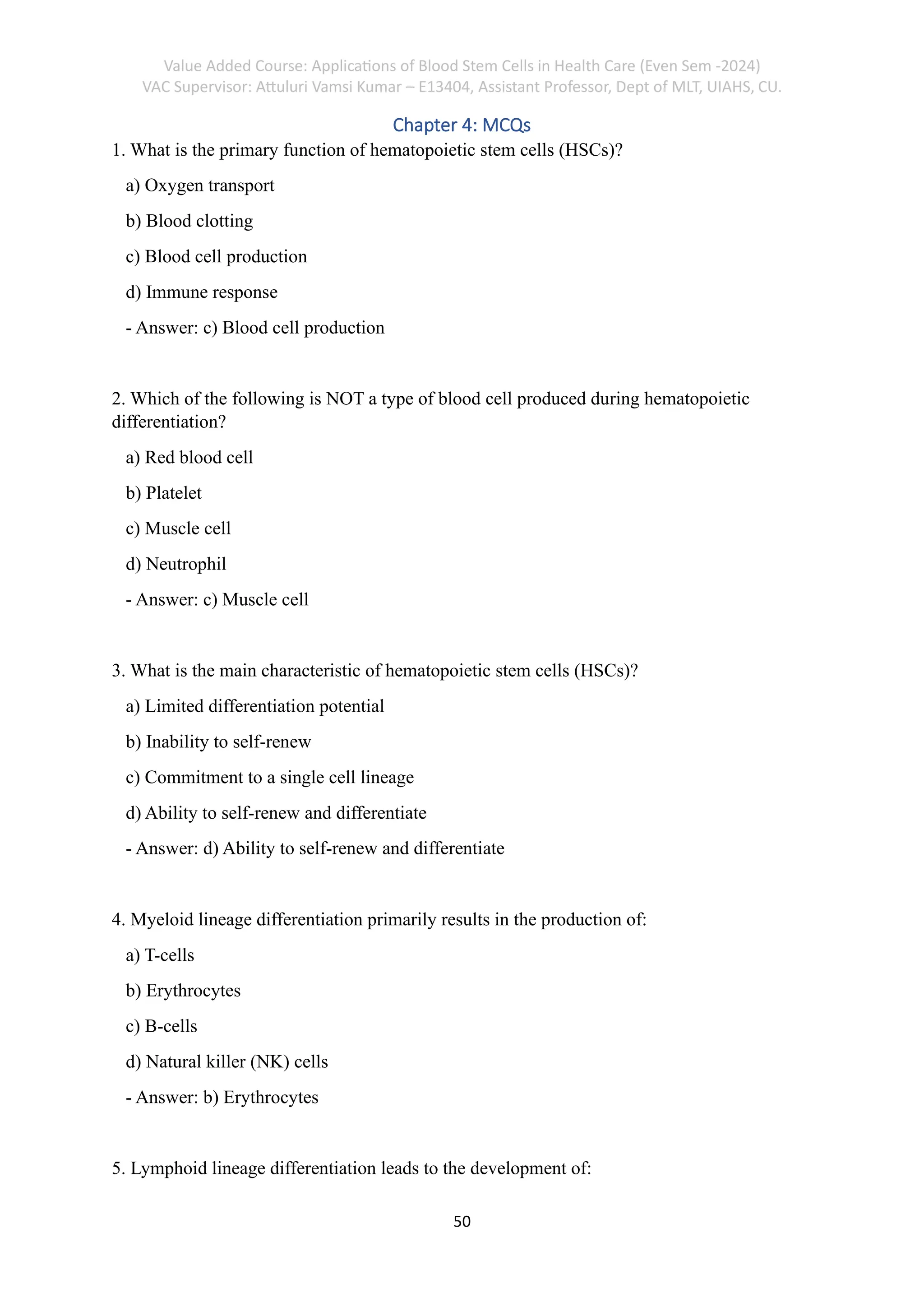 Value Added Course: Applications of Blood Stem Cells in Health Care (Even Sem -2024)
VAC Supervisor: Attuluri Vamsi Kumar – E13404, Assistant Professor, Dept of MLT, UIAHS, CU.
50
Chapter 4: MCQs
1. What is the primary function of hematopoietic stem cells (HSCs)?
a) Oxygen transport
b) Blood clotting
c) Blood cell production
d) Immune response
- Answer: c) Blood cell production
2. Which of the following is NOT a type of blood cell produced during hematopoietic
differentiation?
a) Red blood cell
b) Platelet
c) Muscle cell
d) Neutrophil
- Answer: c) Muscle cell
3. What is the main characteristic of hematopoietic stem cells (HSCs)?
a) Limited differentiation potential
b) Inability to self-renew
c) Commitment to a single cell lineage
d) Ability to self-renew and differentiate
- Answer: d) Ability to self-renew and differentiate
4. Myeloid lineage differentiation primarily results in the production of:
a) T-cells
b) Erythrocytes
c) B-cells
d) Natural killer (NK) cells
- Answer: b) Erythrocytes
5. Lymphoid lineage differentiation leads to the development of:
 