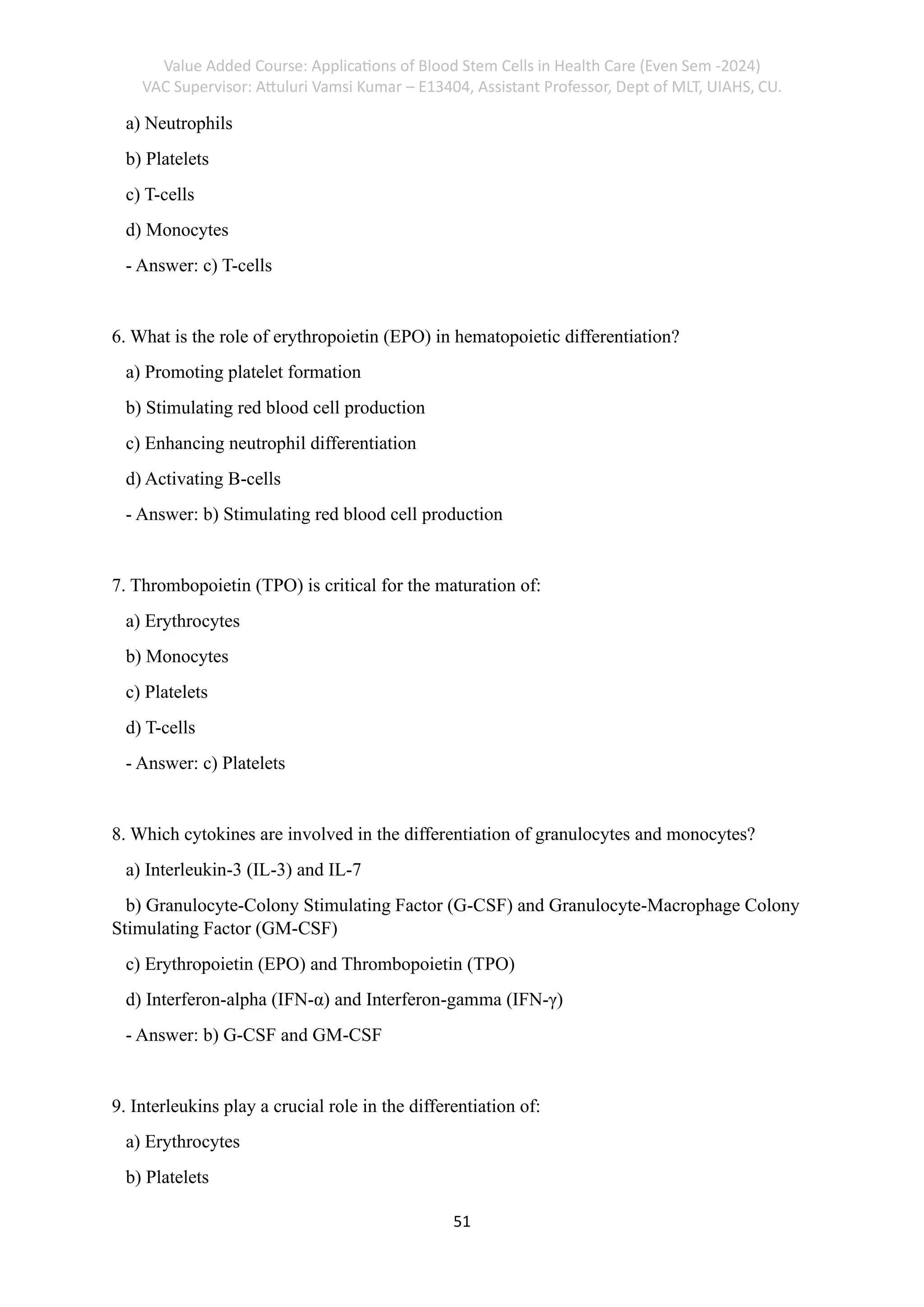 Value Added Course: Applications of Blood Stem Cells in Health Care (Even Sem -2024)
VAC Supervisor: Attuluri Vamsi Kumar – E13404, Assistant Professor, Dept of MLT, UIAHS, CU.
51
a) Neutrophils
b) Platelets
c) T-cells
d) Monocytes
- Answer: c) T-cells
6. What is the role of erythropoietin (EPO) in hematopoietic differentiation?
a) Promoting platelet formation
b) Stimulating red blood cell production
c) Enhancing neutrophil differentiation
d) Activating B-cells
- Answer: b) Stimulating red blood cell production
7. Thrombopoietin (TPO) is critical for the maturation of:
a) Erythrocytes
b) Monocytes
c) Platelets
d) T-cells
- Answer: c) Platelets
8. Which cytokines are involved in the differentiation of granulocytes and monocytes?
a) Interleukin-3 (IL-3) and IL-7
b) Granulocyte-Colony Stimulating Factor (G-CSF) and Granulocyte-Macrophage Colony
Stimulating Factor (GM-CSF)
c) Erythropoietin (EPO) and Thrombopoietin (TPO)
d) Interferon-alpha (IFN-α) and Interferon-gamma (IFN-γ)
- Answer: b) G-CSF and GM-CSF
9. Interleukins play a crucial role in the differentiation of:
a) Erythrocytes
b) Platelets
 