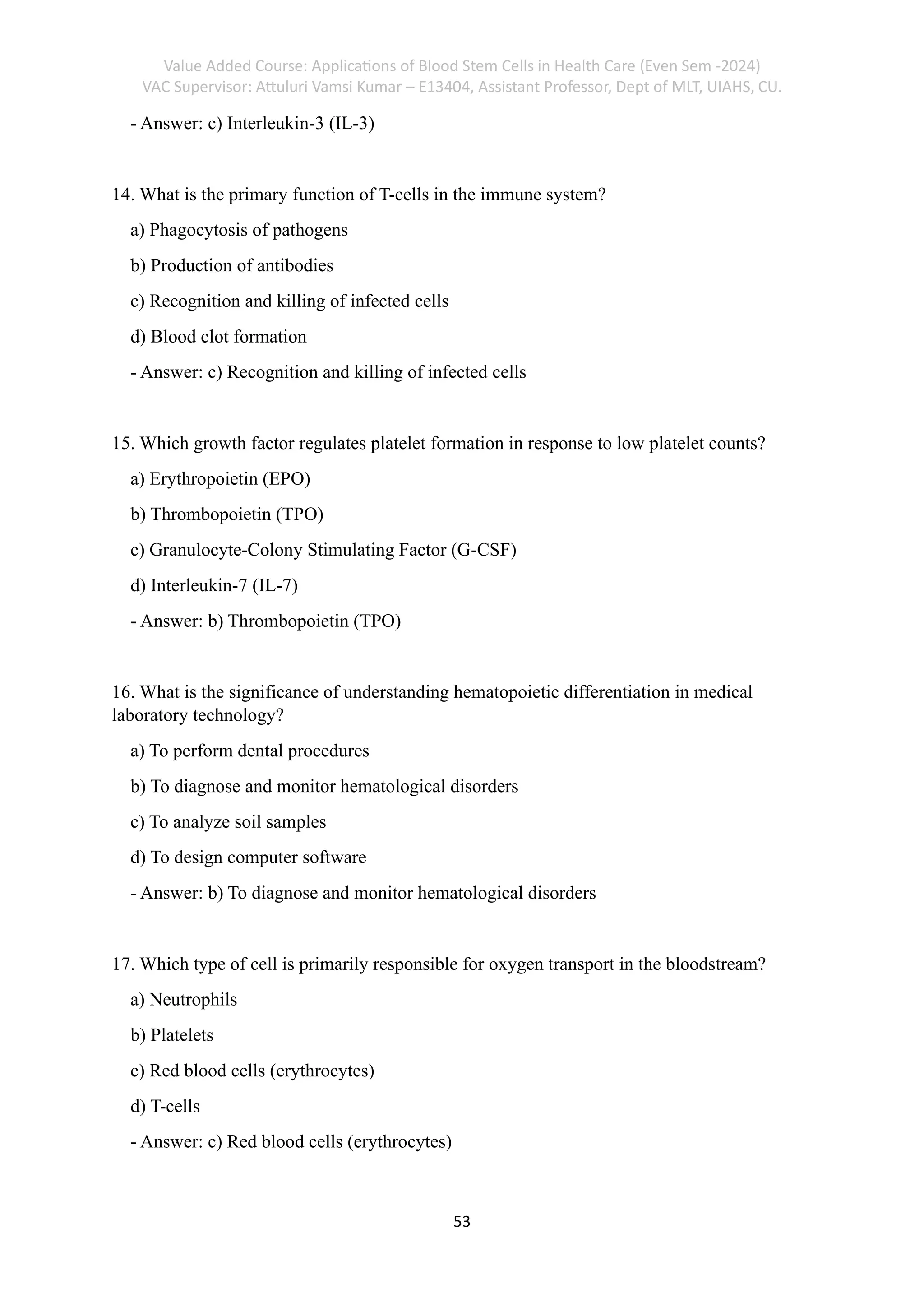 Value Added Course: Applications of Blood Stem Cells in Health Care (Even Sem -2024)
VAC Supervisor: Attuluri Vamsi Kumar – E13404, Assistant Professor, Dept of MLT, UIAHS, CU.
53
- Answer: c) Interleukin-3 (IL-3)
14. What is the primary function of T-cells in the immune system?
a) Phagocytosis of pathogens
b) Production of antibodies
c) Recognition and killing of infected cells
d) Blood clot formation
- Answer: c) Recognition and killing of infected cells
15. Which growth factor regulates platelet formation in response to low platelet counts?
a) Erythropoietin (EPO)
b) Thrombopoietin (TPO)
c) Granulocyte-Colony Stimulating Factor (G-CSF)
d) Interleukin-7 (IL-7)
- Answer: b) Thrombopoietin (TPO)
16. What is the significance of understanding hematopoietic differentiation in medical
laboratory technology?
a) To perform dental procedures
b) To diagnose and monitor hematological disorders
c) To analyze soil samples
d) To design computer software
- Answer: b) To diagnose and monitor hematological disorders
17. Which type of cell is primarily responsible for oxygen transport in the bloodstream?
a) Neutrophils
b) Platelets
c) Red blood cells (erythrocytes)
d) T-cells
- Answer: c) Red blood cells (erythrocytes)
 