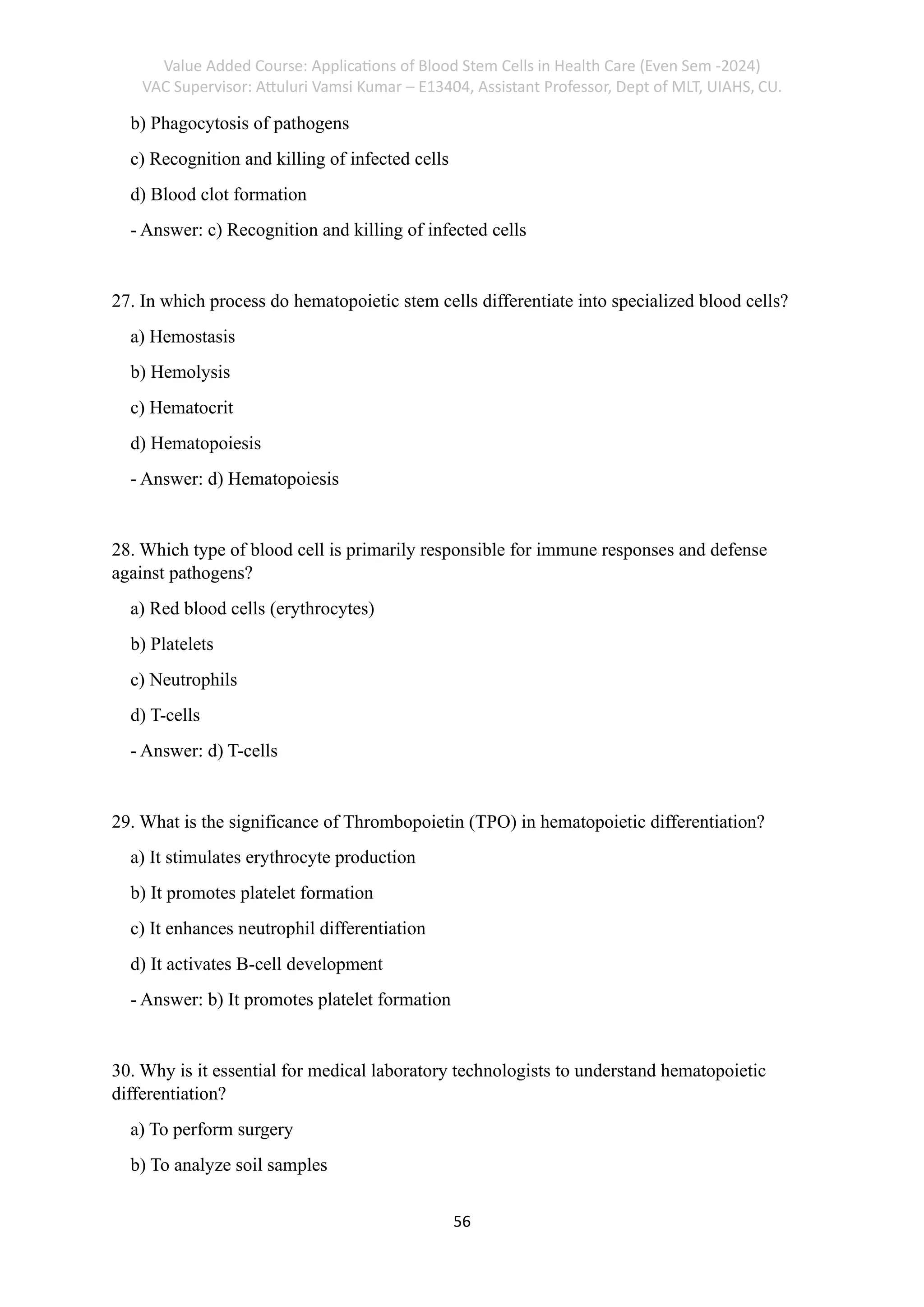 Value Added Course: Applications of Blood Stem Cells in Health Care (Even Sem -2024)
VAC Supervisor: Attuluri Vamsi Kumar – E13404, Assistant Professor, Dept of MLT, UIAHS, CU.
56
b) Phagocytosis of pathogens
c) Recognition and killing of infected cells
d) Blood clot formation
- Answer: c) Recognition and killing of infected cells
27. In which process do hematopoietic stem cells differentiate into specialized blood cells?
a) Hemostasis
b) Hemolysis
c) Hematocrit
d) Hematopoiesis
- Answer: d) Hematopoiesis
28. Which type of blood cell is primarily responsible for immune responses and defense
against pathogens?
a) Red blood cells (erythrocytes)
b) Platelets
c) Neutrophils
d) T-cells
- Answer: d) T-cells
29. What is the significance of Thrombopoietin (TPO) in hematopoietic differentiation?
a) It stimulates erythrocyte production
b) It promotes platelet formation
c) It enhances neutrophil differentiation
d) It activates B-cell development
- Answer: b) It promotes platelet formation
30. Why is it essential for medical laboratory technologists to understand hematopoietic
differentiation?
a) To perform surgery
b) To analyze soil samples
 