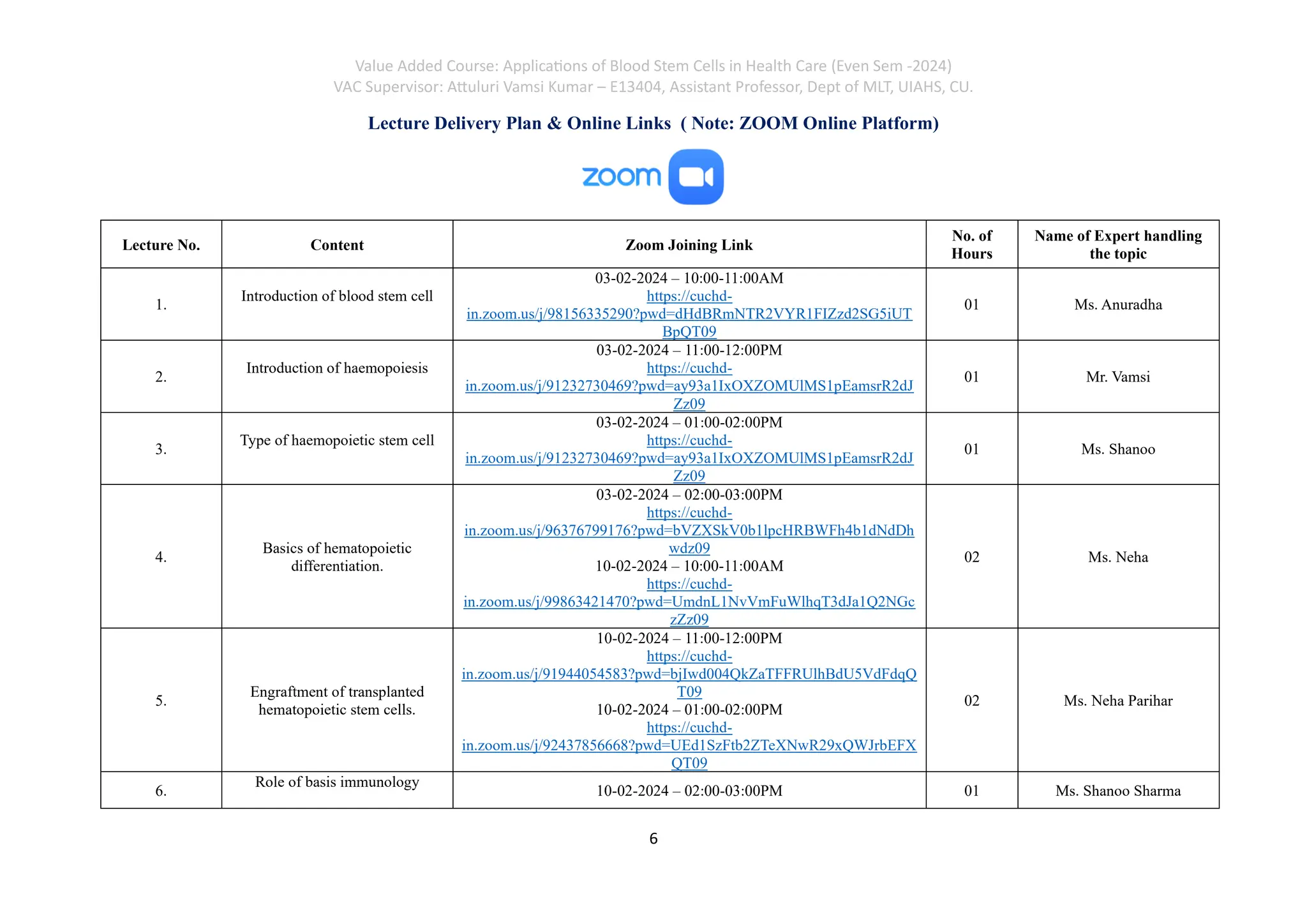 Value Added Course: Applications of Blood Stem Cells in Health Care (Even Sem -2024)
VAC Supervisor: Attuluri Vamsi Kumar – E13404, Assistant Professor, Dept of MLT, UIAHS, CU.
6
Lecture Delivery Plan & Online Links ( Note: ZOOM Online Platform)
Lecture No. Content Zoom Joining Link
No. of
Hours
Name of Expert handling
the topic
1.
Introduction of blood stem cell
03-02-2024 – 10:00-11:00AM
https://cuchd-
in.zoom.us/j/98156335290?pwd=dHdBRmNTR2VYR1FIZzd2SG5iUT
BpQT09
01 Ms. Anuradha
2.
Introduction of haemopoiesis
03-02-2024 – 11:00-12:00PM
https://cuchd-
in.zoom.us/j/91232730469?pwd=ay93a1IxOXZOMUlMS1pEamsrR2dJ
Zz09
01 Mr. Vamsi
3.
Type of haemopoietic stem cell
03-02-2024 – 01:00-02:00PM
https://cuchd-
in.zoom.us/j/91232730469?pwd=ay93a1IxOXZOMUlMS1pEamsrR2dJ
Zz09
01 Ms. Shanoo
4.
Basics of hematopoietic
differentiation.
03-02-2024 – 02:00-03:00PM
https://cuchd-
in.zoom.us/j/96376799176?pwd=bVZXSkV0b1lpcHRBWFh4b1dNdDh
wdz09
10-02-2024 – 10:00-11:00AM
https://cuchd-
in.zoom.us/j/99863421470?pwd=UmdnL1NvVmFuWlhqT3dJa1Q2NGc
zZz09
02 Ms. Neha
5.
Engraftment of transplanted
hematopoietic stem cells.
10-02-2024 – 11:00-12:00PM
https://cuchd-
in.zoom.us/j/91944054583?pwd=bjIwd004QkZaTFFRUlhBdU5VdFdqQ
T09
10-02-2024 – 01:00-02:00PM
https://cuchd-
in.zoom.us/j/92437856668?pwd=UEd1SzFtb2ZTeXNwR29xQWJrbEFX
QT09
02 Ms. Neha Parihar
6.
Role of basis immunology
10-02-2024 – 02:00-03:00PM 01 Ms. Shanoo Sharma
 