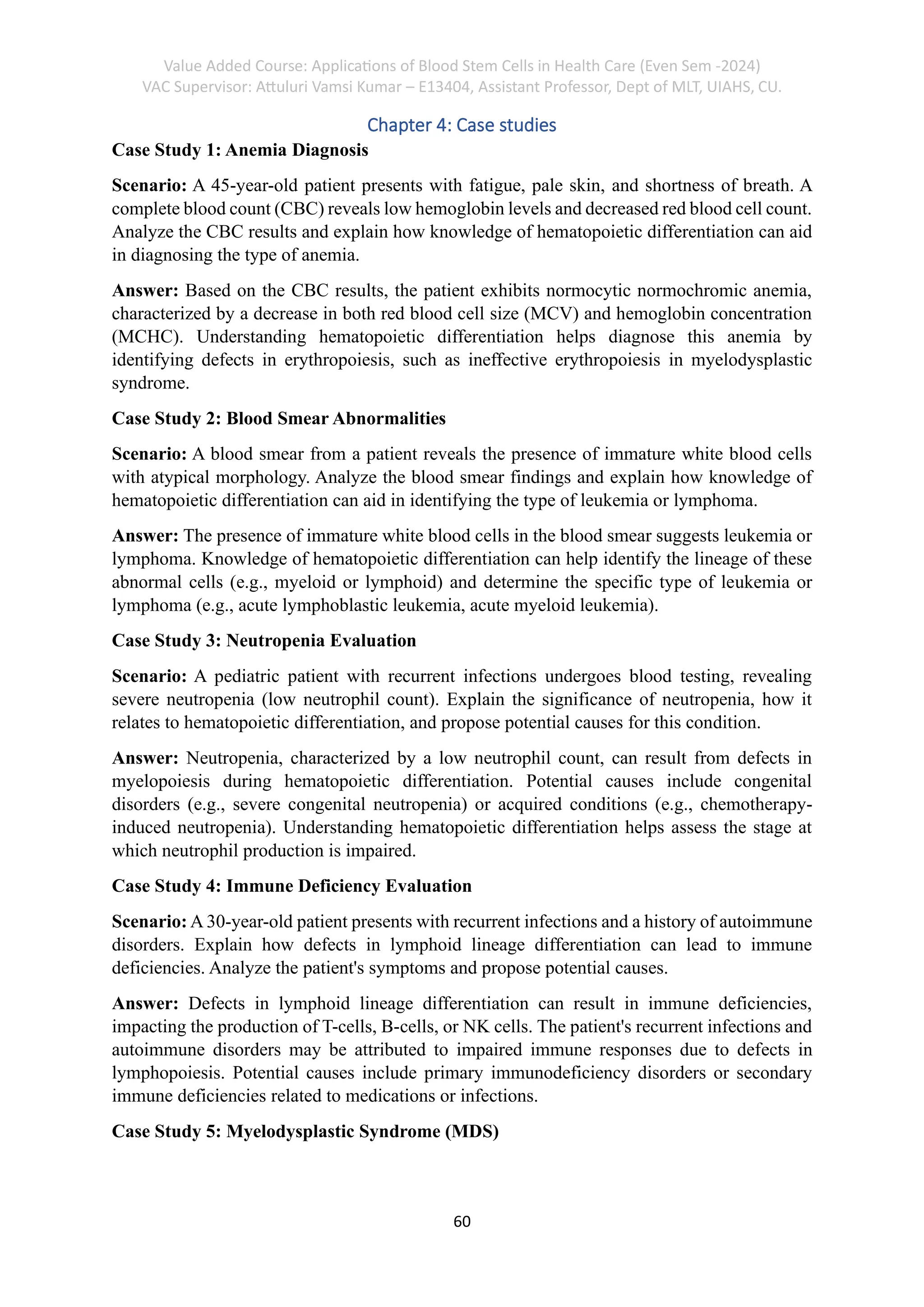 Value Added Course: Applications of Blood Stem Cells in Health Care (Even Sem -2024)
VAC Supervisor: Attuluri Vamsi Kumar – E13404, Assistant Professor, Dept of MLT, UIAHS, CU.
60
Chapter 4: Case studies
Case Study 1: Anemia Diagnosis
Scenario: A 45-year-old patient presents with fatigue, pale skin, and shortness of breath. A
complete blood count (CBC) reveals low hemoglobin levels and decreased red blood cell count.
Analyze the CBC results and explain how knowledge of hematopoietic differentiation can aid
in diagnosing the type of anemia.
Answer: Based on the CBC results, the patient exhibits normocytic normochromic anemia,
characterized by a decrease in both red blood cell size (MCV) and hemoglobin concentration
(MCHC). Understanding hematopoietic differentiation helps diagnose this anemia by
identifying defects in erythropoiesis, such as ineffective erythropoiesis in myelodysplastic
syndrome.
Case Study 2: Blood Smear Abnormalities
Scenario: A blood smear from a patient reveals the presence of immature white blood cells
with atypical morphology. Analyze the blood smear findings and explain how knowledge of
hematopoietic differentiation can aid in identifying the type of leukemia or lymphoma.
Answer: The presence of immature white blood cells in the blood smear suggests leukemia or
lymphoma. Knowledge of hematopoietic differentiation can help identify the lineage of these
abnormal cells (e.g., myeloid or lymphoid) and determine the specific type of leukemia or
lymphoma (e.g., acute lymphoblastic leukemia, acute myeloid leukemia).
Case Study 3: Neutropenia Evaluation
Scenario: A pediatric patient with recurrent infections undergoes blood testing, revealing
severe neutropenia (low neutrophil count). Explain the significance of neutropenia, how it
relates to hematopoietic differentiation, and propose potential causes for this condition.
Answer: Neutropenia, characterized by a low neutrophil count, can result from defects in
myelopoiesis during hematopoietic differentiation. Potential causes include congenital
disorders (e.g., severe congenital neutropenia) or acquired conditions (e.g., chemotherapy-
induced neutropenia). Understanding hematopoietic differentiation helps assess the stage at
which neutrophil production is impaired.
Case Study 4: Immune Deficiency Evaluation
Scenario: A 30-year-old patient presents with recurrent infections and a history of autoimmune
disorders. Explain how defects in lymphoid lineage differentiation can lead to immune
deficiencies. Analyze the patient's symptoms and propose potential causes.
Answer: Defects in lymphoid lineage differentiation can result in immune deficiencies,
impacting the production of T-cells, B-cells, or NK cells. The patient's recurrent infections and
autoimmune disorders may be attributed to impaired immune responses due to defects in
lymphopoiesis. Potential causes include primary immunodeficiency disorders or secondary
immune deficiencies related to medications or infections.
Case Study 5: Myelodysplastic Syndrome (MDS)
 