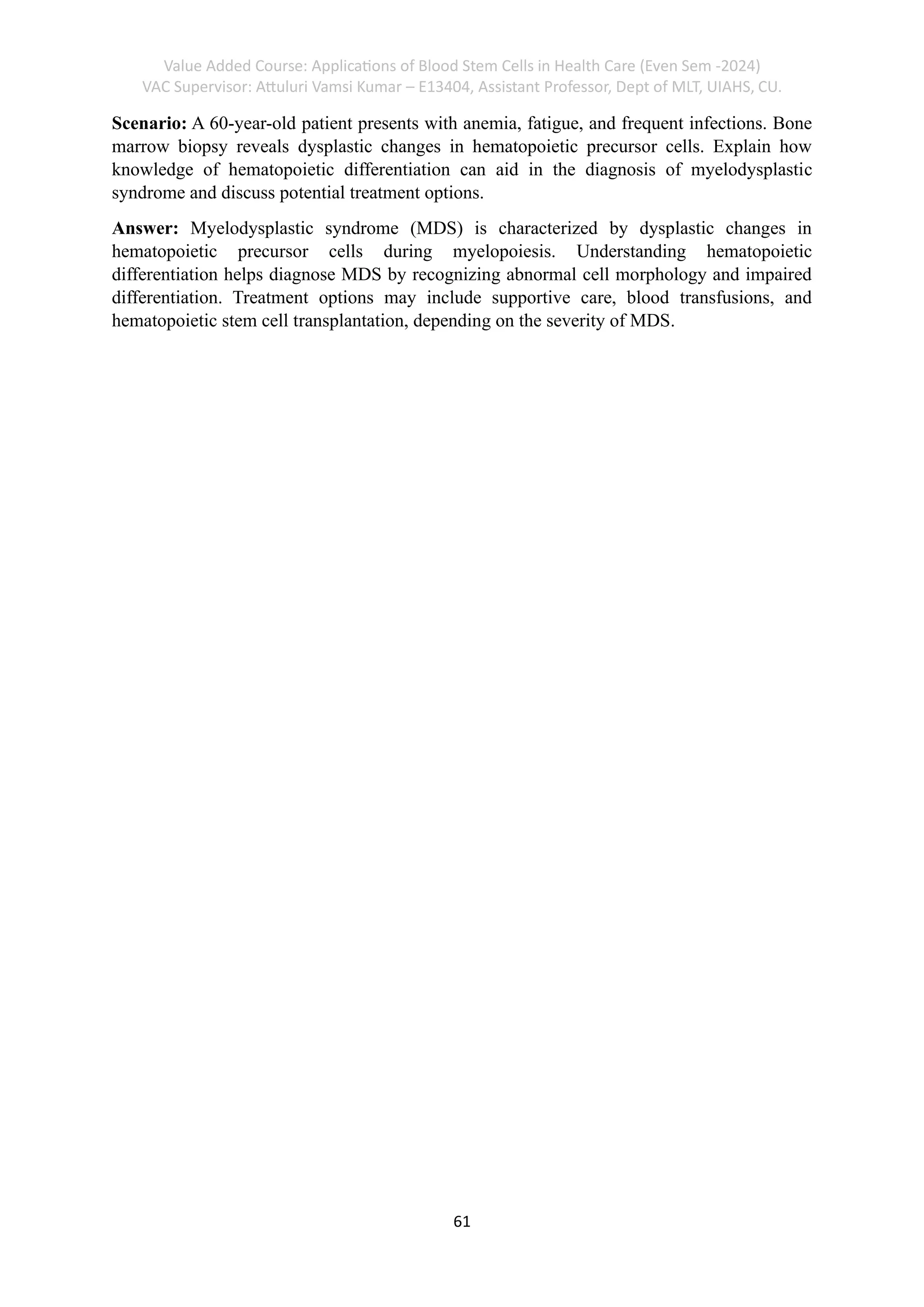 Value Added Course: Applications of Blood Stem Cells in Health Care (Even Sem -2024)
VAC Supervisor: Attuluri Vamsi Kumar – E13404, Assistant Professor, Dept of MLT, UIAHS, CU.
61
Scenario: A 60-year-old patient presents with anemia, fatigue, and frequent infections. Bone
marrow biopsy reveals dysplastic changes in hematopoietic precursor cells. Explain how
knowledge of hematopoietic differentiation can aid in the diagnosis of myelodysplastic
syndrome and discuss potential treatment options.
Answer: Myelodysplastic syndrome (MDS) is characterized by dysplastic changes in
hematopoietic precursor cells during myelopoiesis. Understanding hematopoietic
differentiation helps diagnose MDS by recognizing abnormal cell morphology and impaired
differentiation. Treatment options may include supportive care, blood transfusions, and
hematopoietic stem cell transplantation, depending on the severity of MDS.
 