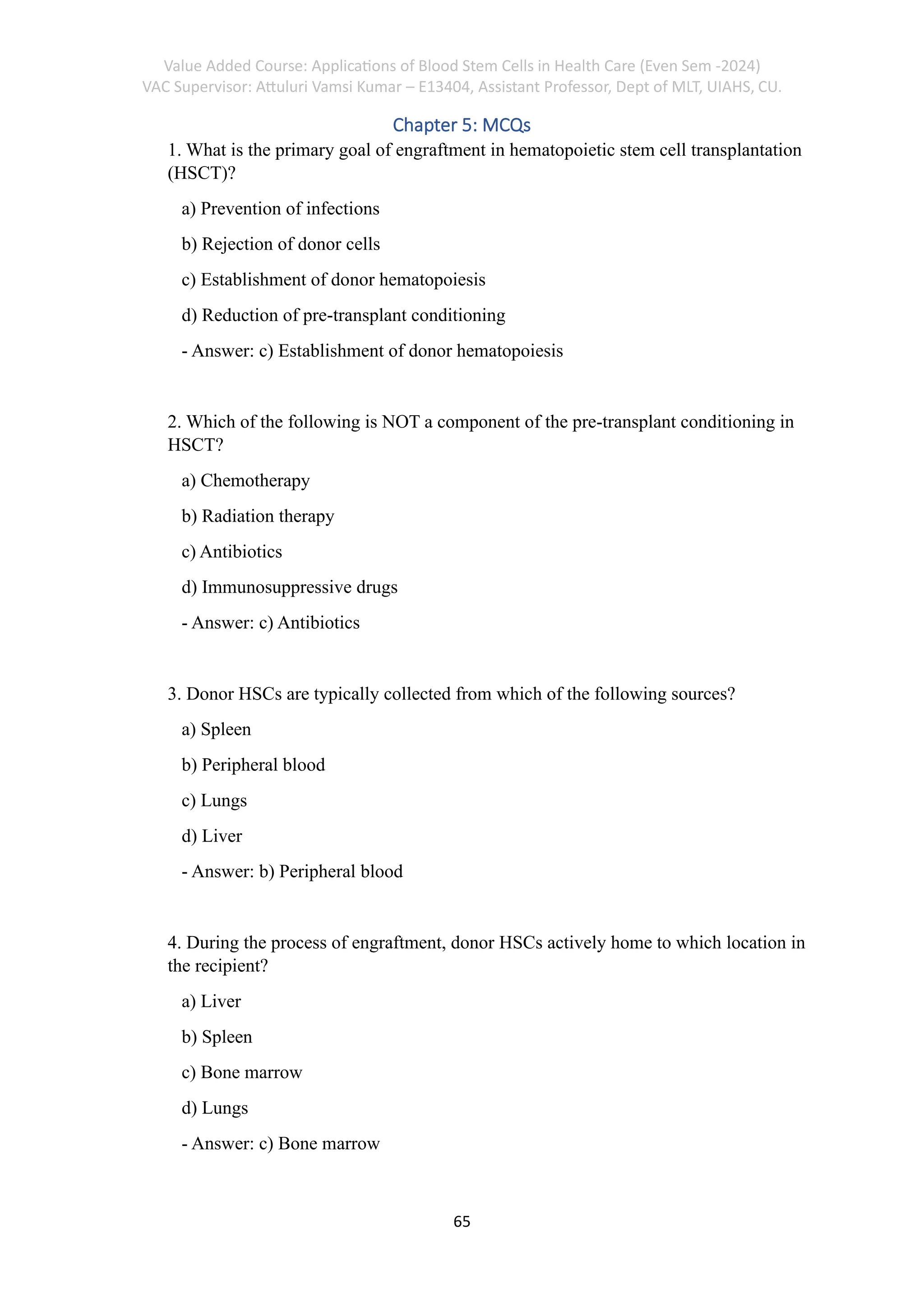 Value Added Course: Applications of Blood Stem Cells in Health Care (Even Sem -2024)
VAC Supervisor: Attuluri Vamsi Kumar – E13404, Assistant Professor, Dept of MLT, UIAHS, CU.
65
Chapter 5: MCQs
1. What is the primary goal of engraftment in hematopoietic stem cell transplantation
(HSCT)?
a) Prevention of infections
b) Rejection of donor cells
c) Establishment of donor hematopoiesis
d) Reduction of pre-transplant conditioning
- Answer: c) Establishment of donor hematopoiesis
2. Which of the following is NOT a component of the pre-transplant conditioning in
HSCT?
a) Chemotherapy
b) Radiation therapy
c) Antibiotics
d) Immunosuppressive drugs
- Answer: c) Antibiotics
3. Donor HSCs are typically collected from which of the following sources?
a) Spleen
b) Peripheral blood
c) Lungs
d) Liver
- Answer: b) Peripheral blood
4. During the process of engraftment, donor HSCs actively home to which location in
the recipient?
a) Liver
b) Spleen
c) Bone marrow
d) Lungs
- Answer: c) Bone marrow
 