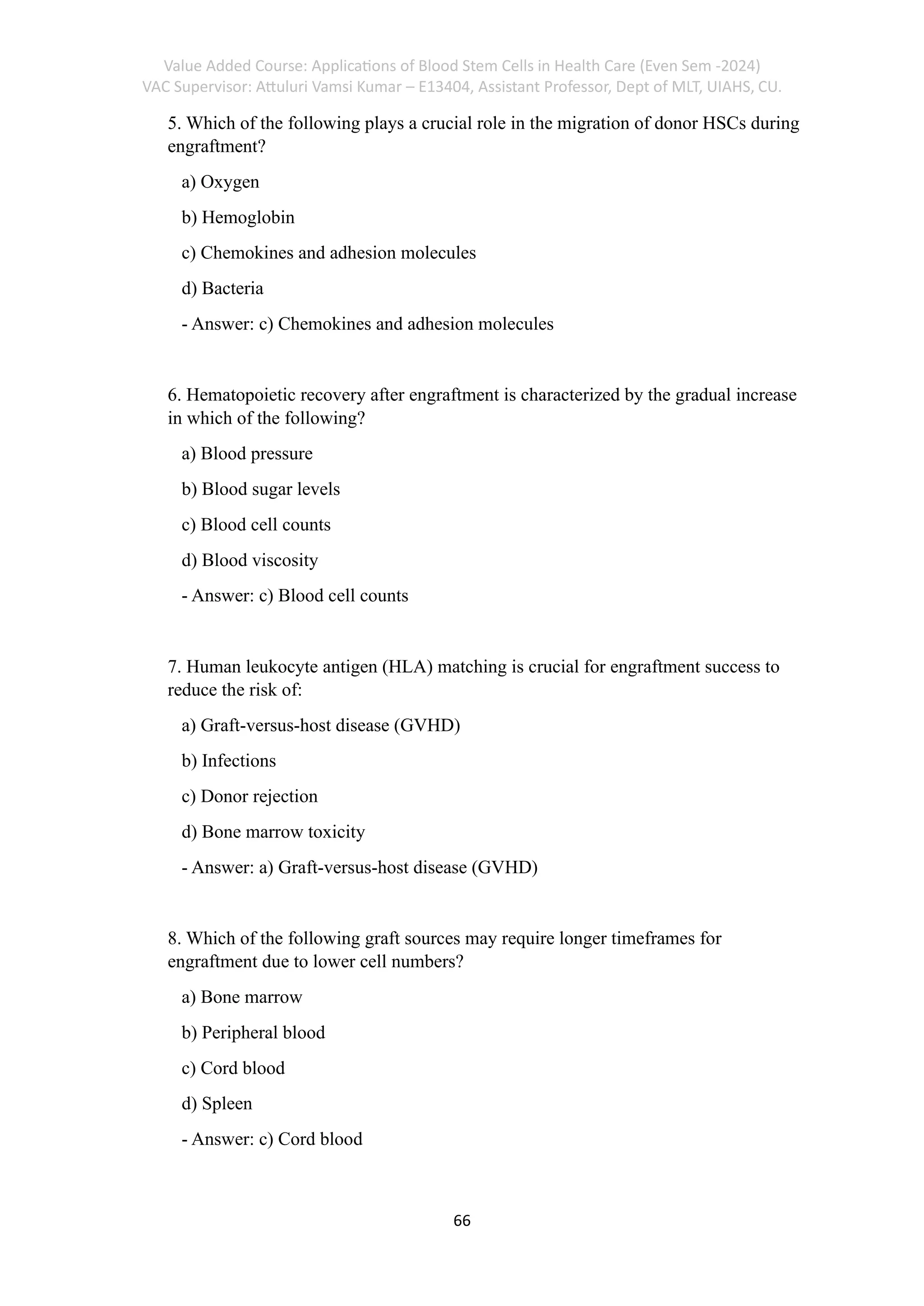 Value Added Course: Applications of Blood Stem Cells in Health Care (Even Sem -2024)
VAC Supervisor: Attuluri Vamsi Kumar – E13404, Assistant Professor, Dept of MLT, UIAHS, CU.
66
5. Which of the following plays a crucial role in the migration of donor HSCs during
engraftment?
a) Oxygen
b) Hemoglobin
c) Chemokines and adhesion molecules
d) Bacteria
- Answer: c) Chemokines and adhesion molecules
6. Hematopoietic recovery after engraftment is characterized by the gradual increase
in which of the following?
a) Blood pressure
b) Blood sugar levels
c) Blood cell counts
d) Blood viscosity
- Answer: c) Blood cell counts
7. Human leukocyte antigen (HLA) matching is crucial for engraftment success to
reduce the risk of:
a) Graft-versus-host disease (GVHD)
b) Infections
c) Donor rejection
d) Bone marrow toxicity
- Answer: a) Graft-versus-host disease (GVHD)
8. Which of the following graft sources may require longer timeframes for
engraftment due to lower cell numbers?
a) Bone marrow
b) Peripheral blood
c) Cord blood
d) Spleen
- Answer: c) Cord blood
 