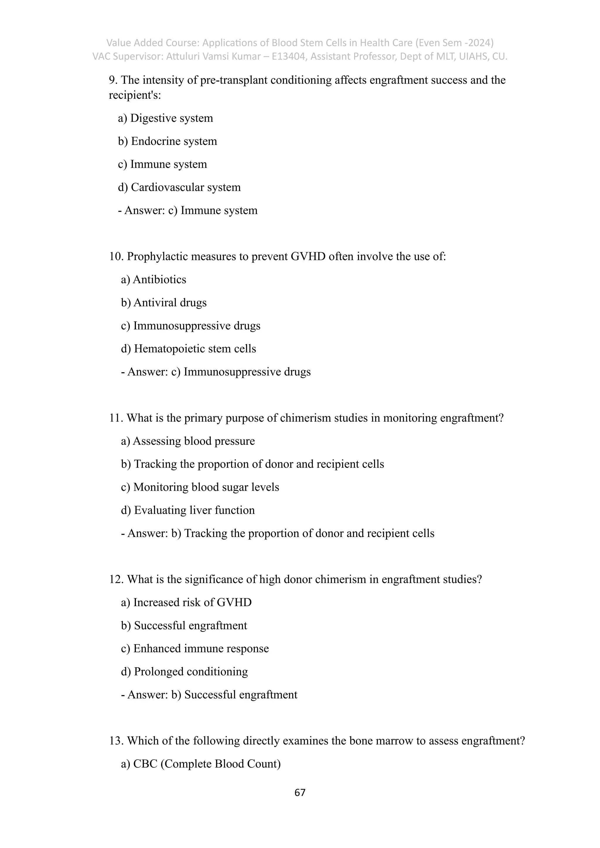 Value Added Course: Applications of Blood Stem Cells in Health Care (Even Sem -2024)
VAC Supervisor: Attuluri Vamsi Kumar – E13404, Assistant Professor, Dept of MLT, UIAHS, CU.
67
9. The intensity of pre-transplant conditioning affects engraftment success and the
recipient's:
a) Digestive system
b) Endocrine system
c) Immune system
d) Cardiovascular system
- Answer: c) Immune system
10. Prophylactic measures to prevent GVHD often involve the use of:
a) Antibiotics
b) Antiviral drugs
c) Immunosuppressive drugs
d) Hematopoietic stem cells
- Answer: c) Immunosuppressive drugs
11. What is the primary purpose of chimerism studies in monitoring engraftment?
a) Assessing blood pressure
b) Tracking the proportion of donor and recipient cells
c) Monitoring blood sugar levels
d) Evaluating liver function
- Answer: b) Tracking the proportion of donor and recipient cells
12. What is the significance of high donor chimerism in engraftment studies?
a) Increased risk of GVHD
b) Successful engraftment
c) Enhanced immune response
d) Prolonged conditioning
- Answer: b) Successful engraftment
13. Which of the following directly examines the bone marrow to assess engraftment?
a) CBC (Complete Blood Count)
 
