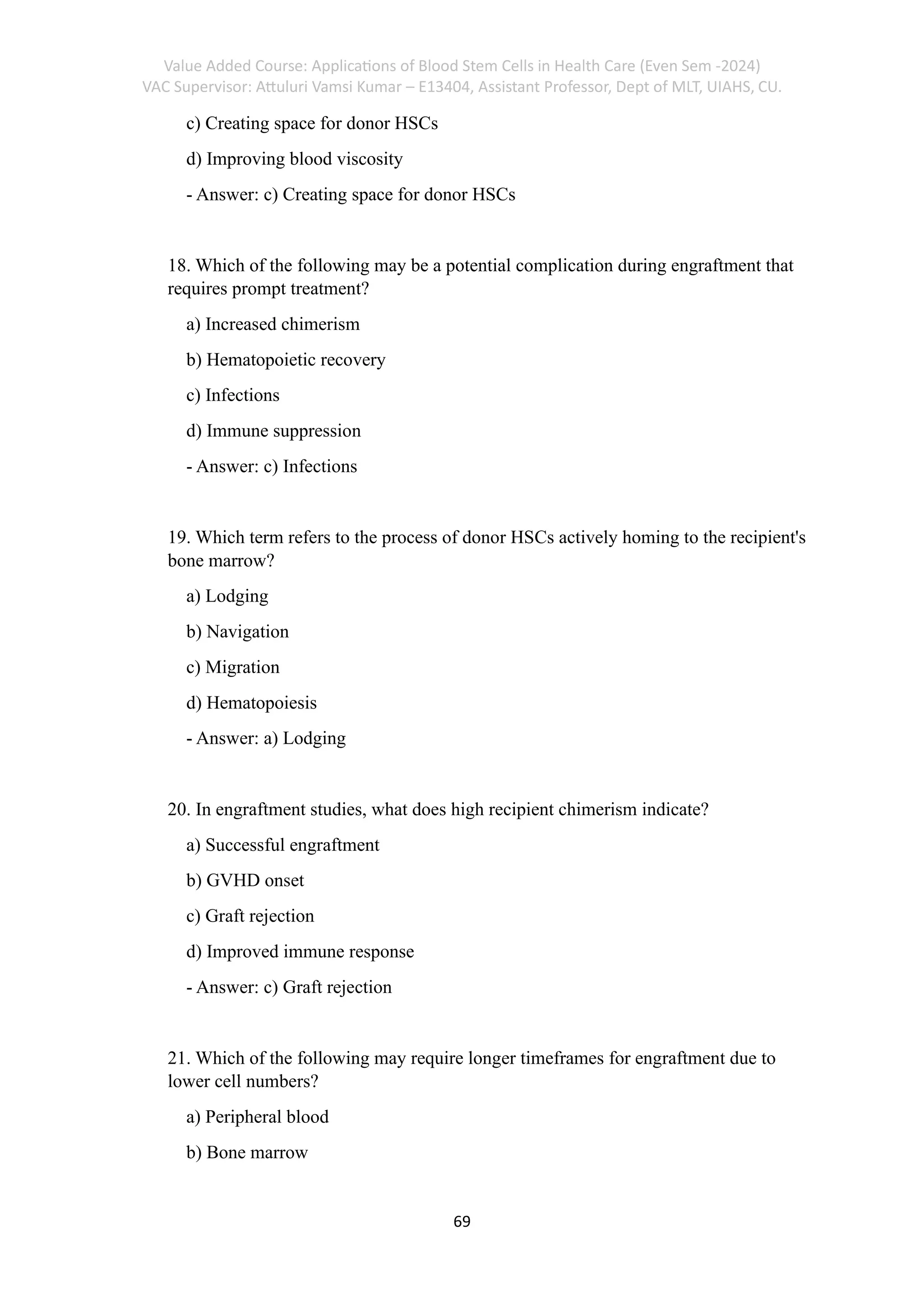 Value Added Course: Applications of Blood Stem Cells in Health Care (Even Sem -2024)
VAC Supervisor: Attuluri Vamsi Kumar – E13404, Assistant Professor, Dept of MLT, UIAHS, CU.
69
c) Creating space for donor HSCs
d) Improving blood viscosity
- Answer: c) Creating space for donor HSCs
18. Which of the following may be a potential complication during engraftment that
requires prompt treatment?
a) Increased chimerism
b) Hematopoietic recovery
c) Infections
d) Immune suppression
- Answer: c) Infections
19. Which term refers to the process of donor HSCs actively homing to the recipient's
bone marrow?
a) Lodging
b) Navigation
c) Migration
d) Hematopoiesis
- Answer: a) Lodging
20. In engraftment studies, what does high recipient chimerism indicate?
a) Successful engraftment
b) GVHD onset
c) Graft rejection
d) Improved immune response
- Answer: c) Graft rejection
21. Which of the following may require longer timeframes for engraftment due to
lower cell numbers?
a) Peripheral blood
b) Bone marrow
 