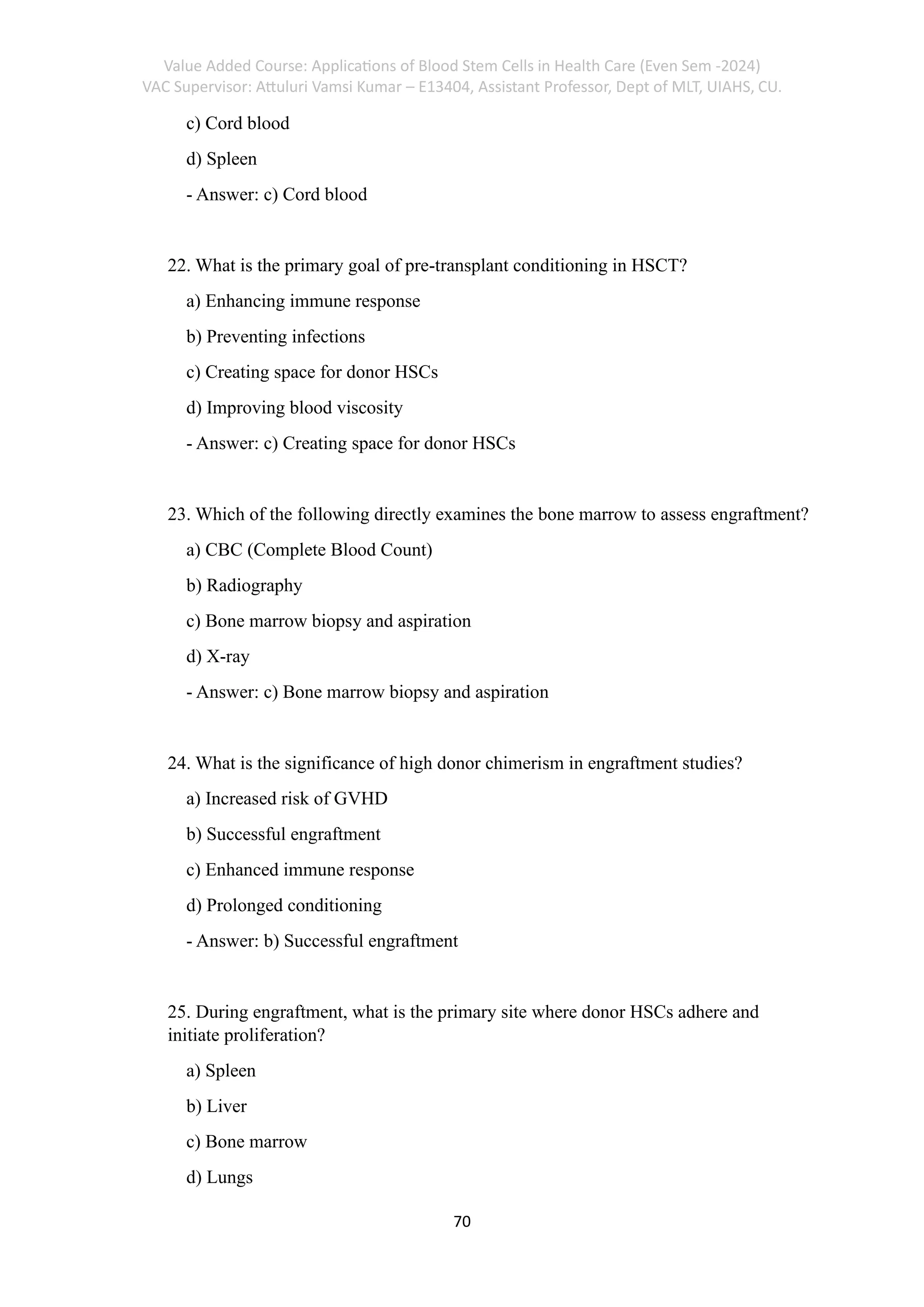 Value Added Course: Applications of Blood Stem Cells in Health Care (Even Sem -2024)
VAC Supervisor: Attuluri Vamsi Kumar – E13404, Assistant Professor, Dept of MLT, UIAHS, CU.
70
c) Cord blood
d) Spleen
- Answer: c) Cord blood
22. What is the primary goal of pre-transplant conditioning in HSCT?
a) Enhancing immune response
b) Preventing infections
c) Creating space for donor HSCs
d) Improving blood viscosity
- Answer: c) Creating space for donor HSCs
23. Which of the following directly examines the bone marrow to assess engraftment?
a) CBC (Complete Blood Count)
b) Radiography
c) Bone marrow biopsy and aspiration
d) X-ray
- Answer: c) Bone marrow biopsy and aspiration
24. What is the significance of high donor chimerism in engraftment studies?
a) Increased risk of GVHD
b) Successful engraftment
c) Enhanced immune response
d) Prolonged conditioning
- Answer: b) Successful engraftment
25. During engraftment, what is the primary site where donor HSCs adhere and
initiate proliferation?
a) Spleen
b) Liver
c) Bone marrow
d) Lungs
 