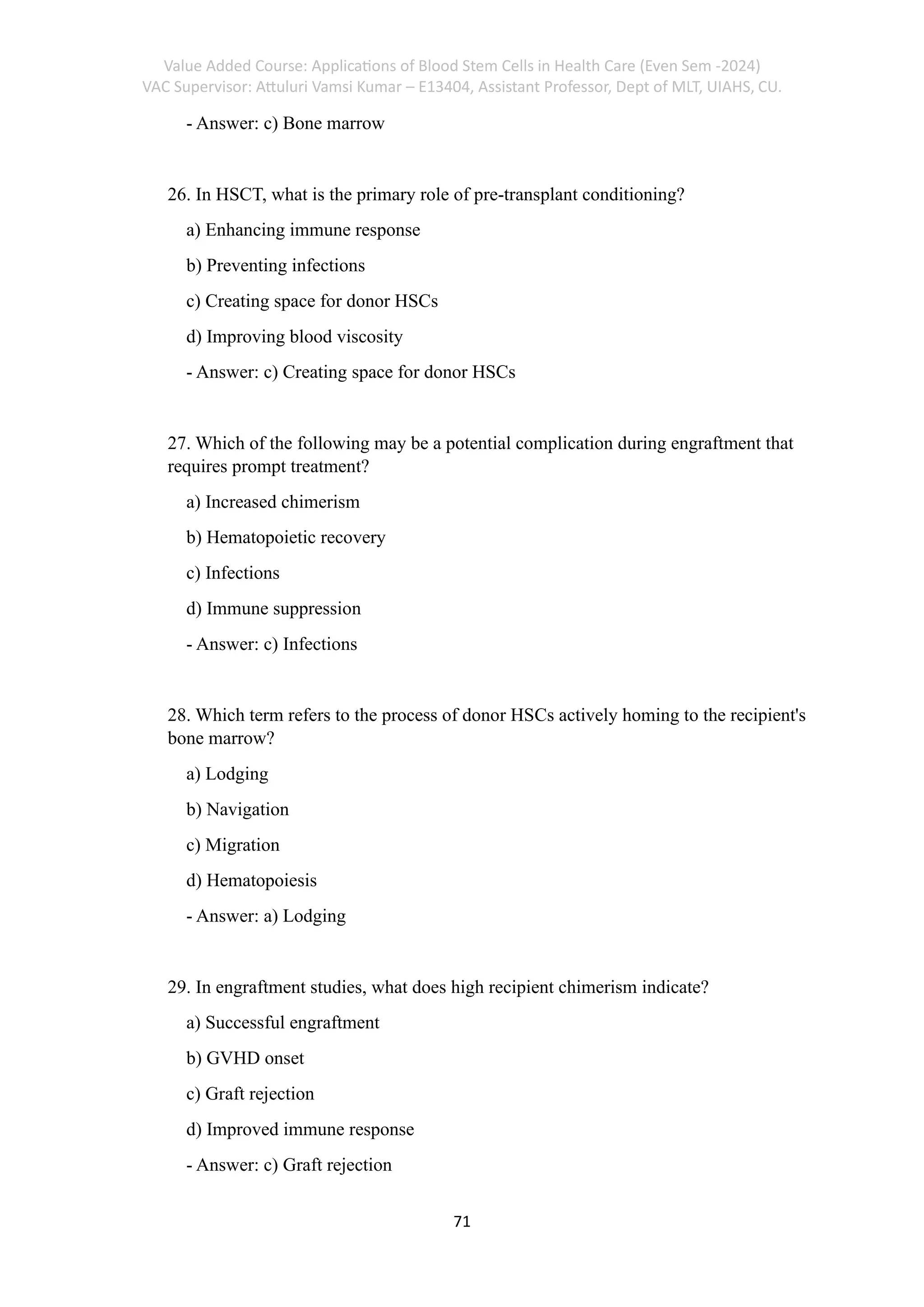 Value Added Course: Applications of Blood Stem Cells in Health Care (Even Sem -2024)
VAC Supervisor: Attuluri Vamsi Kumar – E13404, Assistant Professor, Dept of MLT, UIAHS, CU.
71
- Answer: c) Bone marrow
26. In HSCT, what is the primary role of pre-transplant conditioning?
a) Enhancing immune response
b) Preventing infections
c) Creating space for donor HSCs
d) Improving blood viscosity
- Answer: c) Creating space for donor HSCs
27. Which of the following may be a potential complication during engraftment that
requires prompt treatment?
a) Increased chimerism
b) Hematopoietic recovery
c) Infections
d) Immune suppression
- Answer: c) Infections
28. Which term refers to the process of donor HSCs actively homing to the recipient's
bone marrow?
a) Lodging
b) Navigation
c) Migration
d) Hematopoiesis
- Answer: a) Lodging
29. In engraftment studies, what does high recipient chimerism indicate?
a) Successful engraftment
b) GVHD onset
c) Graft rejection
d) Improved immune response
- Answer: c) Graft rejection
 