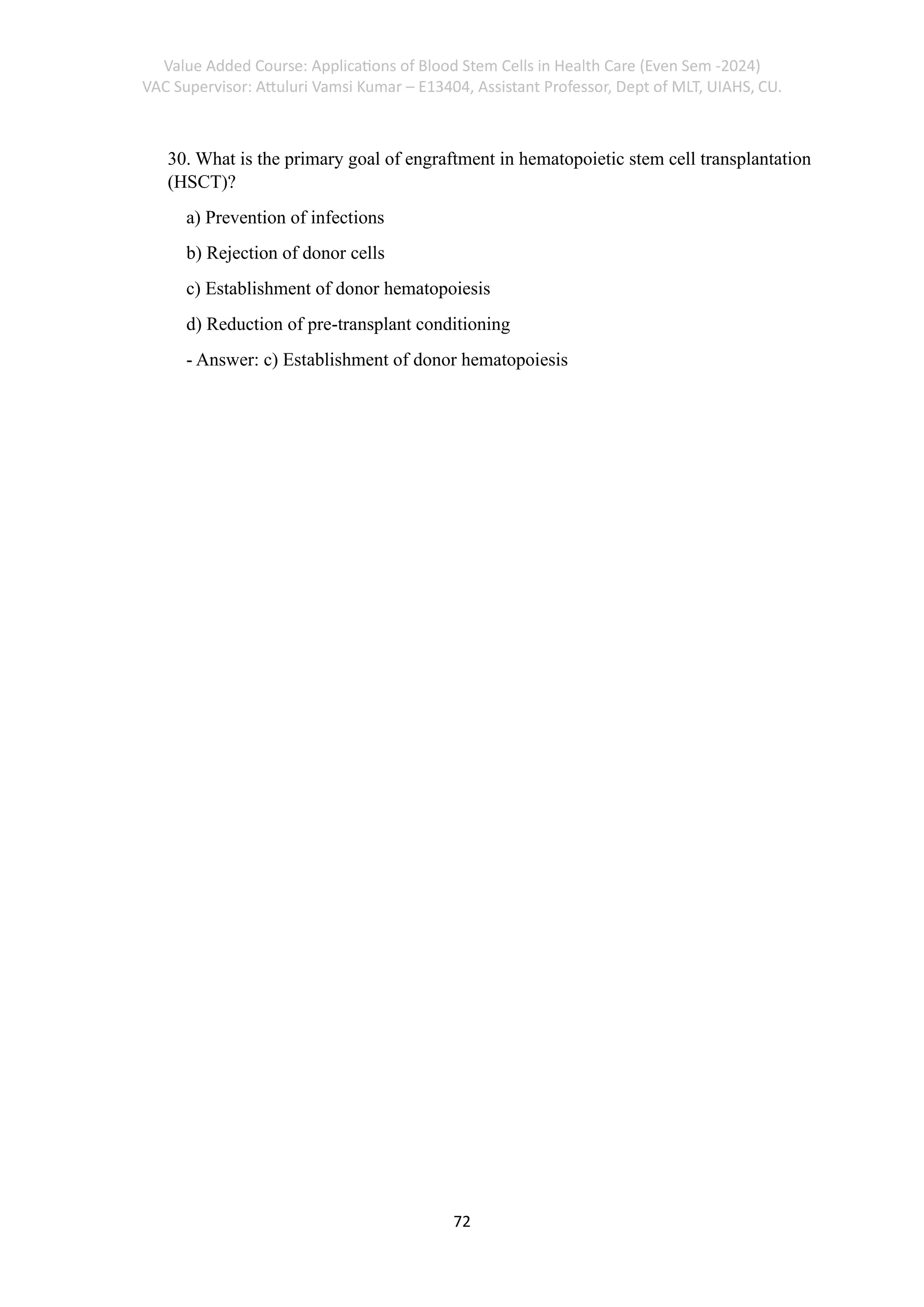 Value Added Course: Applications of Blood Stem Cells in Health Care (Even Sem -2024)
VAC Supervisor: Attuluri Vamsi Kumar – E13404, Assistant Professor, Dept of MLT, UIAHS, CU.
72
30. What is the primary goal of engraftment in hematopoietic stem cell transplantation
(HSCT)?
a) Prevention of infections
b) Rejection of donor cells
c) Establishment of donor hematopoiesis
d) Reduction of pre-transplant conditioning
- Answer: c) Establishment of donor hematopoiesis
 