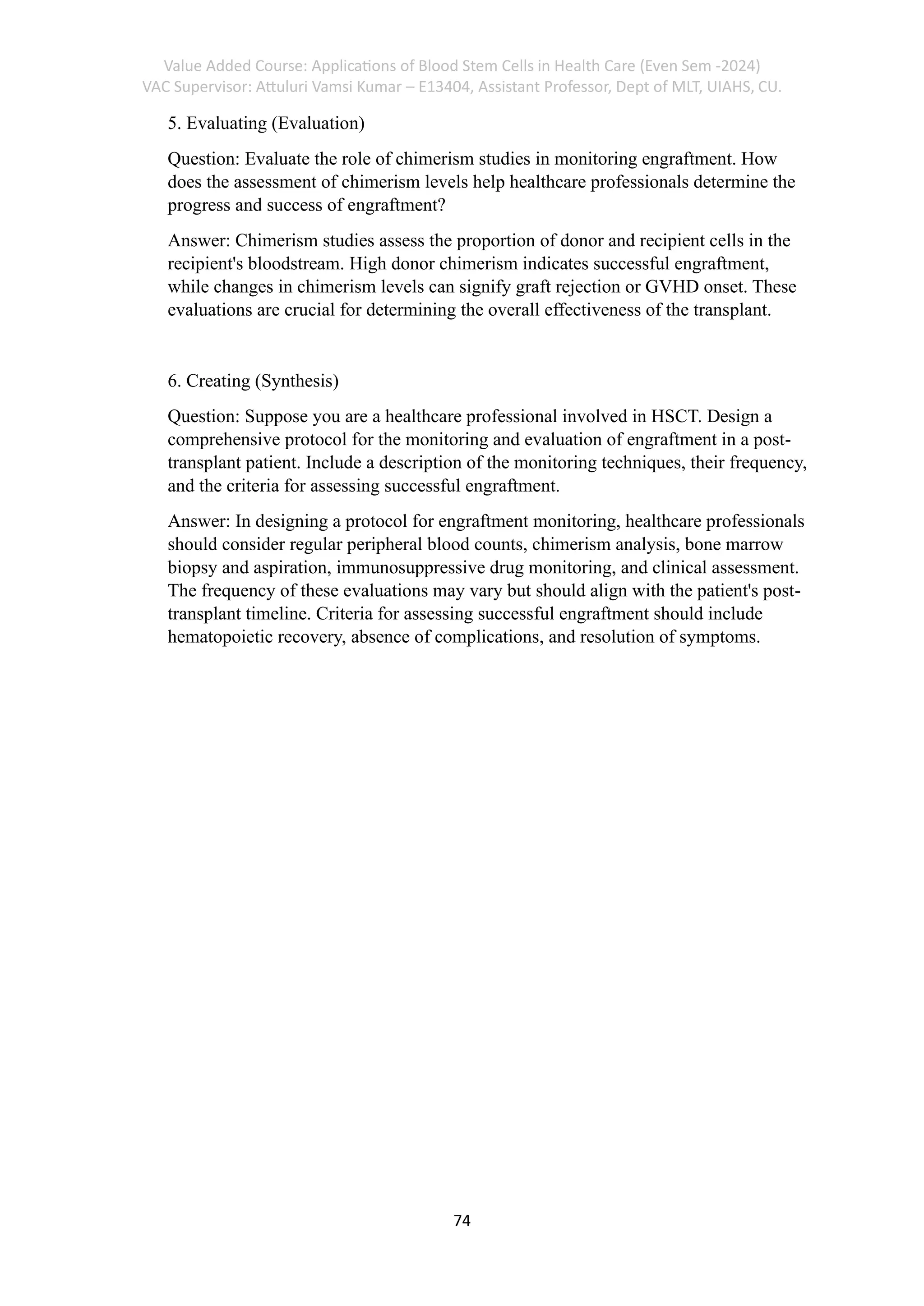 Value Added Course: Applications of Blood Stem Cells in Health Care (Even Sem -2024)
VAC Supervisor: Attuluri Vamsi Kumar – E13404, Assistant Professor, Dept of MLT, UIAHS, CU.
74
5. Evaluating (Evaluation)
Question: Evaluate the role of chimerism studies in monitoring engraftment. How
does the assessment of chimerism levels help healthcare professionals determine the
progress and success of engraftment?
Answer: Chimerism studies assess the proportion of donor and recipient cells in the
recipient's bloodstream. High donor chimerism indicates successful engraftment,
while changes in chimerism levels can signify graft rejection or GVHD onset. These
evaluations are crucial for determining the overall effectiveness of the transplant.
6. Creating (Synthesis)
Question: Suppose you are a healthcare professional involved in HSCT. Design a
comprehensive protocol for the monitoring and evaluation of engraftment in a post-
transplant patient. Include a description of the monitoring techniques, their frequency,
and the criteria for assessing successful engraftment.
Answer: In designing a protocol for engraftment monitoring, healthcare professionals
should consider regular peripheral blood counts, chimerism analysis, bone marrow
biopsy and aspiration, immunosuppressive drug monitoring, and clinical assessment.
The frequency of these evaluations may vary but should align with the patient's post-
transplant timeline. Criteria for assessing successful engraftment should include
hematopoietic recovery, absence of complications, and resolution of symptoms.
 