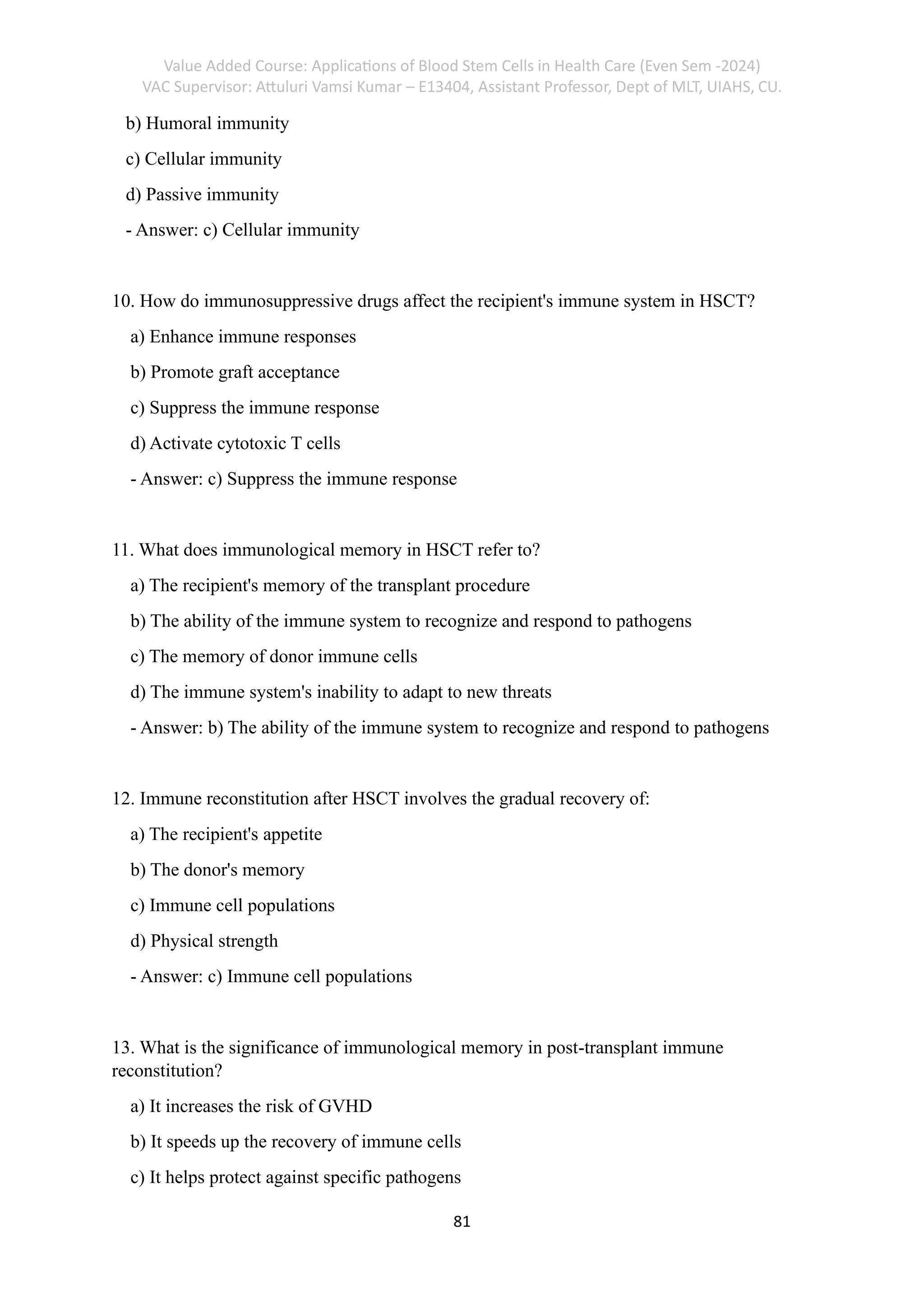 Value Added Course: Applications of Blood Stem Cells in Health Care (Even Sem -2024)
VAC Supervisor: Attuluri Vamsi Kumar – E13404, Assistant Professor, Dept of MLT, UIAHS, CU.
81
b) Humoral immunity
c) Cellular immunity
d) Passive immunity
- Answer: c) Cellular immunity
10. How do immunosuppressive drugs affect the recipient's immune system in HSCT?
a) Enhance immune responses
b) Promote graft acceptance
c) Suppress the immune response
d) Activate cytotoxic T cells
- Answer: c) Suppress the immune response
11. What does immunological memory in HSCT refer to?
a) The recipient's memory of the transplant procedure
b) The ability of the immune system to recognize and respond to pathogens
c) The memory of donor immune cells
d) The immune system's inability to adapt to new threats
- Answer: b) The ability of the immune system to recognize and respond to pathogens
12. Immune reconstitution after HSCT involves the gradual recovery of:
a) The recipient's appetite
b) The donor's memory
c) Immune cell populations
d) Physical strength
- Answer: c) Immune cell populations
13. What is the significance of immunological memory in post-transplant immune
reconstitution?
a) It increases the risk of GVHD
b) It speeds up the recovery of immune cells
c) It helps protect against specific pathogens
 