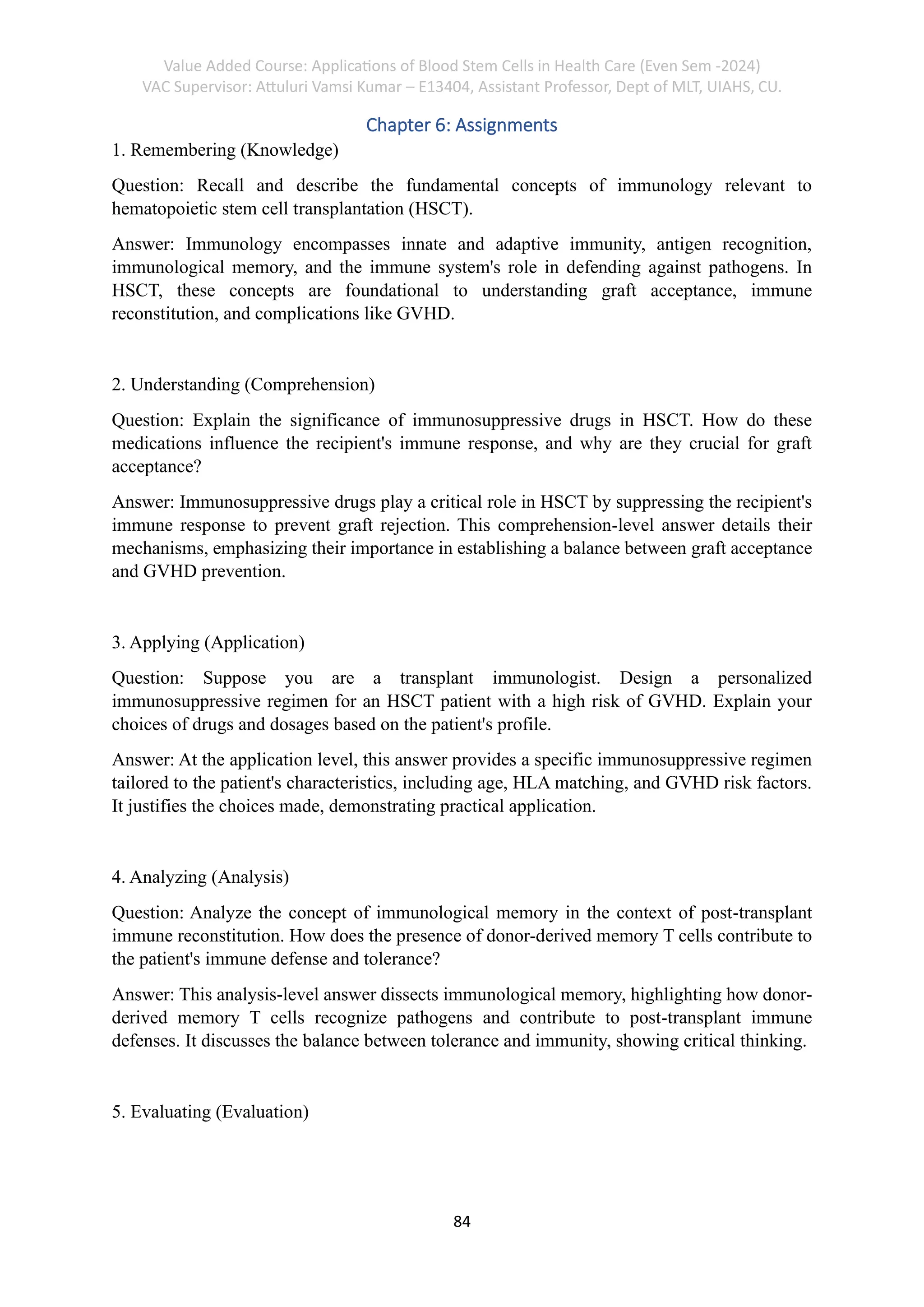 Value Added Course: Applications of Blood Stem Cells in Health Care (Even Sem -2024)
VAC Supervisor: Attuluri Vamsi Kumar – E13404, Assistant Professor, Dept of MLT, UIAHS, CU.
84
Chapter 6: Assignments
1. Remembering (Knowledge)
Question: Recall and describe the fundamental concepts of immunology relevant to
hematopoietic stem cell transplantation (HSCT).
Answer: Immunology encompasses innate and adaptive immunity, antigen recognition,
immunological memory, and the immune system's role in defending against pathogens. In
HSCT, these concepts are foundational to understanding graft acceptance, immune
reconstitution, and complications like GVHD.
2. Understanding (Comprehension)
Question: Explain the significance of immunosuppressive drugs in HSCT. How do these
medications influence the recipient's immune response, and why are they crucial for graft
acceptance?
Answer: Immunosuppressive drugs play a critical role in HSCT by suppressing the recipient's
immune response to prevent graft rejection. This comprehension-level answer details their
mechanisms, emphasizing their importance in establishing a balance between graft acceptance
and GVHD prevention.
3. Applying (Application)
Question: Suppose you are a transplant immunologist. Design a personalized
immunosuppressive regimen for an HSCT patient with a high risk of GVHD. Explain your
choices of drugs and dosages based on the patient's profile.
Answer: At the application level, this answer provides a specific immunosuppressive regimen
tailored to the patient's characteristics, including age, HLA matching, and GVHD risk factors.
It justifies the choices made, demonstrating practical application.
4. Analyzing (Analysis)
Question: Analyze the concept of immunological memory in the context of post-transplant
immune reconstitution. How does the presence of donor-derived memory T cells contribute to
the patient's immune defense and tolerance?
Answer: This analysis-level answer dissects immunological memory, highlighting how donor-
derived memory T cells recognize pathogens and contribute to post-transplant immune
defenses. It discusses the balance between tolerance and immunity, showing critical thinking.
5. Evaluating (Evaluation)
 