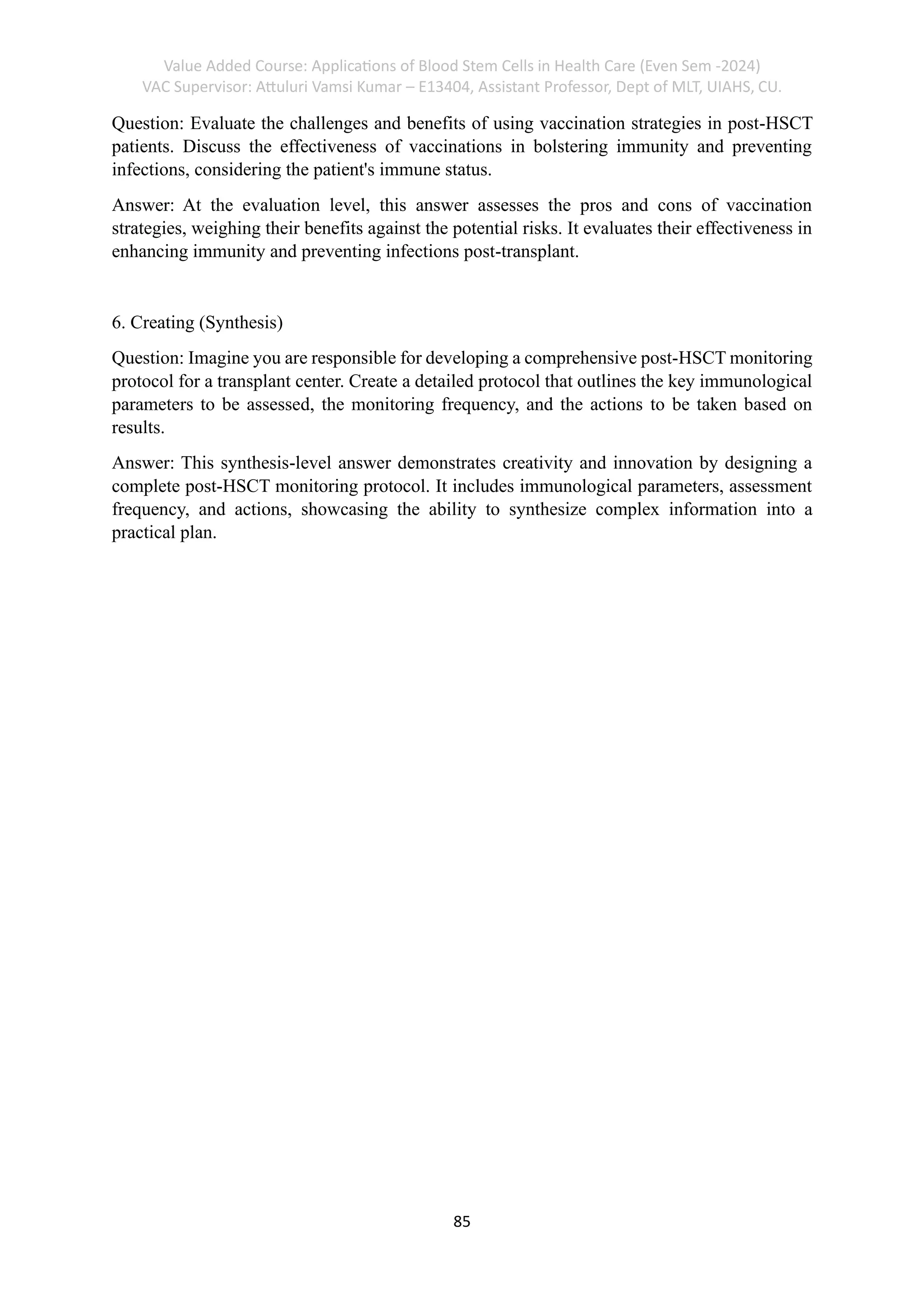 Value Added Course: Applications of Blood Stem Cells in Health Care (Even Sem -2024)
VAC Supervisor: Attuluri Vamsi Kumar – E13404, Assistant Professor, Dept of MLT, UIAHS, CU.
85
Question: Evaluate the challenges and benefits of using vaccination strategies in post-HSCT
patients. Discuss the effectiveness of vaccinations in bolstering immunity and preventing
infections, considering the patient's immune status.
Answer: At the evaluation level, this answer assesses the pros and cons of vaccination
strategies, weighing their benefits against the potential risks. It evaluates their effectiveness in
enhancing immunity and preventing infections post-transplant.
6. Creating (Synthesis)
Question: Imagine you are responsible for developing a comprehensive post-HSCT monitoring
protocol for a transplant center. Create a detailed protocol that outlines the key immunological
parameters to be assessed, the monitoring frequency, and the actions to be taken based on
results.
Answer: This synthesis-level answer demonstrates creativity and innovation by designing a
complete post-HSCT monitoring protocol. It includes immunological parameters, assessment
frequency, and actions, showcasing the ability to synthesize complex information into a
practical plan.
 