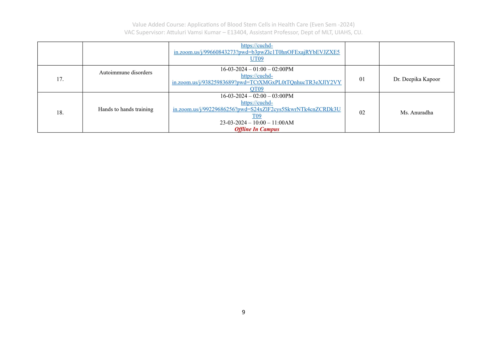 Value Added Course: Applications of Blood Stem Cells in Health Care (Even Sem -2024)
VAC Supervisor: Attuluri Vamsi Kumar – E13404, Assistant Professor, Dept of MLT, UIAHS, CU.
9
https://cuchd-
in.zoom.us/j/99660843273?pwd=b3pwZlc1T0hnOFExajRYbEVJZXE5
UT09
17.
Autoimmune disorders
16-03-2024 – 01:00 – 02:00PM
https://cuchd-
in.zoom.us/j/93825983689?pwd=TCtXMGxPL0tTQnhucTR3eXJlY2VY
QT09
01 Dr. Deepika Kapoor
18.
Hands to hands training
16-03-2024 – 02:00 – 03:00PM
https://cuchd-
in.zoom.us/j/99229686256?pwd=S24xZlF2cys5SkwrNTk4cnZCRDk3U
T09
23-03-2024 – 10:00 – 11:00AM
Offline In Campus
02 Ms. Anuradha
 