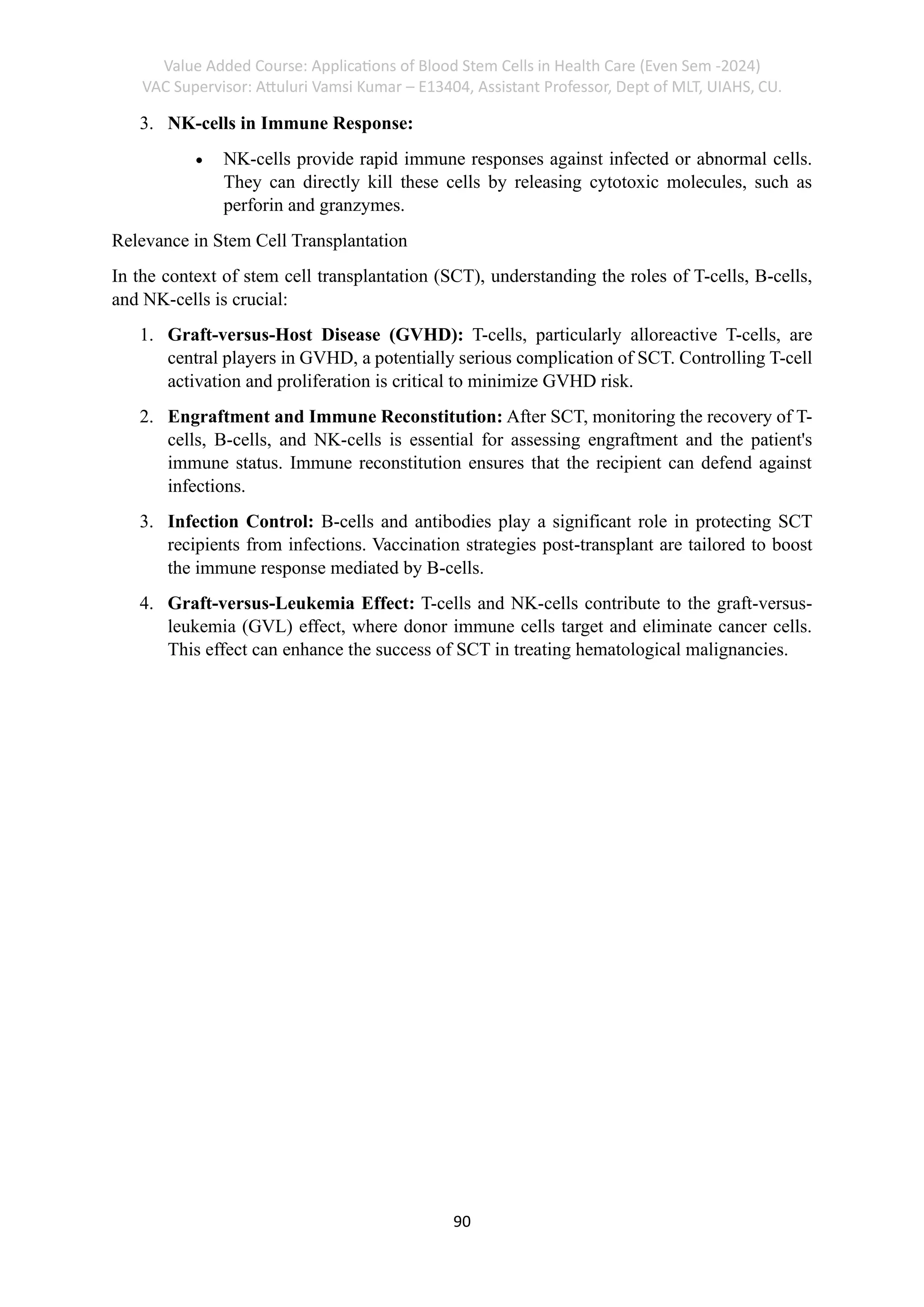 Value Added Course: Applications of Blood Stem Cells in Health Care (Even Sem -2024)
VAC Supervisor: Attuluri Vamsi Kumar – E13404, Assistant Professor, Dept of MLT, UIAHS, CU.
90
3. NK-cells in Immune Response:
• NK-cells provide rapid immune responses against infected or abnormal cells.
They can directly kill these cells by releasing cytotoxic molecules, such as
perforin and granzymes.
Relevance in Stem Cell Transplantation
In the context of stem cell transplantation (SCT), understanding the roles of T-cells, B-cells,
and NK-cells is crucial:
1. Graft-versus-Host Disease (GVHD): T-cells, particularly alloreactive T-cells, are
central players in GVHD, a potentially serious complication of SCT. Controlling T-cell
activation and proliferation is critical to minimize GVHD risk.
2. Engraftment and Immune Reconstitution: After SCT, monitoring the recovery of T-
cells, B-cells, and NK-cells is essential for assessing engraftment and the patient's
immune status. Immune reconstitution ensures that the recipient can defend against
infections.
3. Infection Control: B-cells and antibodies play a significant role in protecting SCT
recipients from infections. Vaccination strategies post-transplant are tailored to boost
the immune response mediated by B-cells.
4. Graft-versus-Leukemia Effect: T-cells and NK-cells contribute to the graft-versus-
leukemia (GVL) effect, where donor immune cells target and eliminate cancer cells.
This effect can enhance the success of SCT in treating hematological malignancies.
 