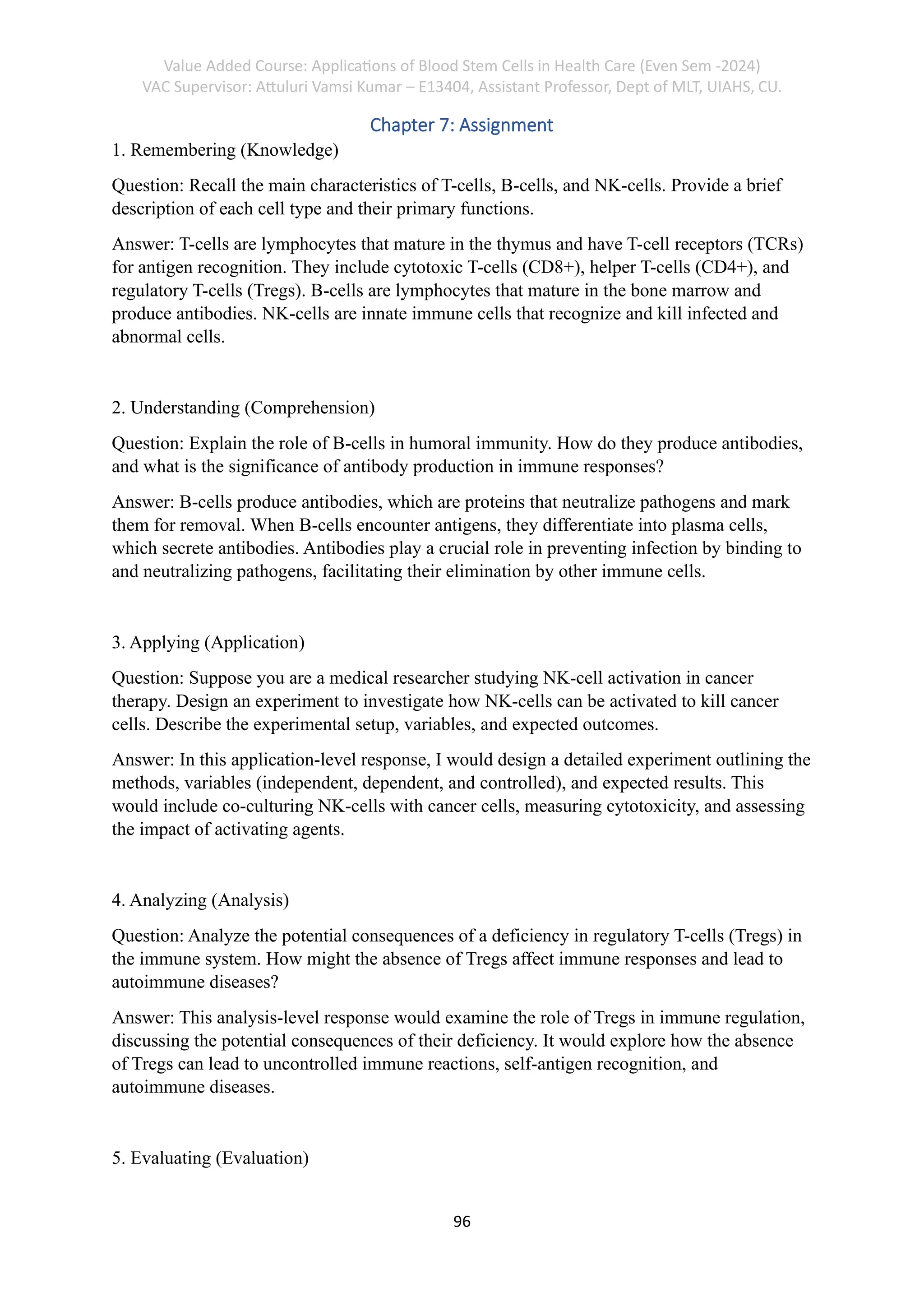 Value Added Course: Applications of Blood Stem Cells in Health Care (Even Sem -2024)
VAC Supervisor: Attuluri Vamsi Kumar – E13404, Assistant Professor, Dept of MLT, UIAHS, CU.
96
Chapter 7: Assignment
1. Remembering (Knowledge)
Question: Recall the main characteristics of T-cells, B-cells, and NK-cells. Provide a brief
description of each cell type and their primary functions.
Answer: T-cells are lymphocytes that mature in the thymus and have T-cell receptors (TCRs)
for antigen recognition. They include cytotoxic T-cells (CD8+), helper T-cells (CD4+), and
regulatory T-cells (Tregs). B-cells are lymphocytes that mature in the bone marrow and
produce antibodies. NK-cells are innate immune cells that recognize and kill infected and
abnormal cells.
2. Understanding (Comprehension)
Question: Explain the role of B-cells in humoral immunity. How do they produce antibodies,
and what is the significance of antibody production in immune responses?
Answer: B-cells produce antibodies, which are proteins that neutralize pathogens and mark
them for removal. When B-cells encounter antigens, they differentiate into plasma cells,
which secrete antibodies. Antibodies play a crucial role in preventing infection by binding to
and neutralizing pathogens, facilitating their elimination by other immune cells.
3. Applying (Application)
Question: Suppose you are a medical researcher studying NK-cell activation in cancer
therapy. Design an experiment to investigate how NK-cells can be activated to kill cancer
cells. Describe the experimental setup, variables, and expected outcomes.
Answer: In this application-level response, I would design a detailed experiment outlining the
methods, variables (independent, dependent, and controlled), and expected results. This
would include co-culturing NK-cells with cancer cells, measuring cytotoxicity, and assessing
the impact of activating agents.
4. Analyzing (Analysis)
Question: Analyze the potential consequences of a deficiency in regulatory T-cells (Tregs) in
the immune system. How might the absence of Tregs affect immune responses and lead to
autoimmune diseases?
Answer: This analysis-level response would examine the role of Tregs in immune regulation,
discussing the potential consequences of their deficiency. It would explore how the absence
of Tregs can lead to uncontrolled immune reactions, self-antigen recognition, and
autoimmune diseases.
5. Evaluating (Evaluation)
 