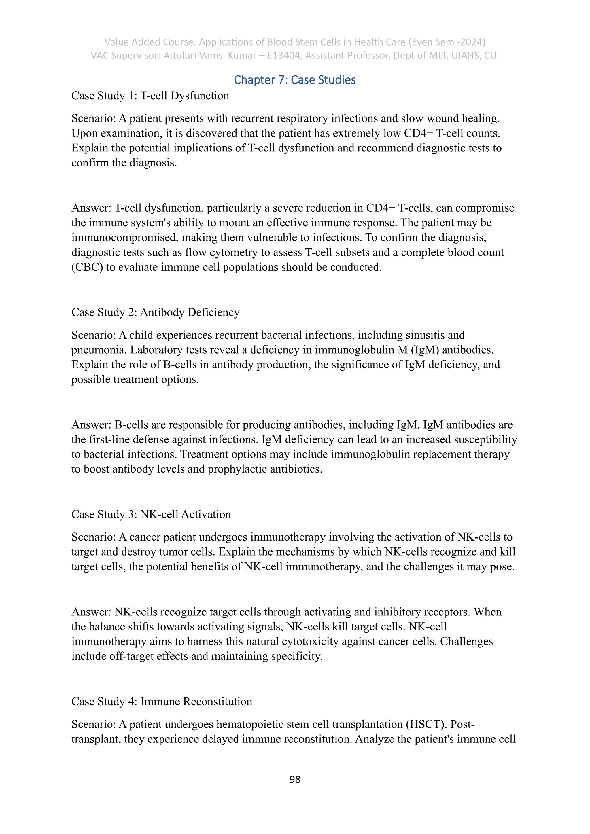 Value Added Course: Applications of Blood Stem Cells in Health Care (Even Sem -2024)
VAC Supervisor: Attuluri Vamsi Kumar – E13404, Assistant Professor, Dept of MLT, UIAHS, CU.
98
Chapter 7: Case Studies
Case Study 1: T-cell Dysfunction
Scenario: A patient presents with recurrent respiratory infections and slow wound healing.
Upon examination, it is discovered that the patient has extremely low CD4+ T-cell counts.
Explain the potential implications of T-cell dysfunction and recommend diagnostic tests to
confirm the diagnosis.
Answer: T-cell dysfunction, particularly a severe reduction in CD4+ T-cells, can compromise
the immune system's ability to mount an effective immune response. The patient may be
immunocompromised, making them vulnerable to infections. To confirm the diagnosis,
diagnostic tests such as flow cytometry to assess T-cell subsets and a complete blood count
(CBC) to evaluate immune cell populations should be conducted.
Case Study 2: Antibody Deficiency
Scenario: A child experiences recurrent bacterial infections, including sinusitis and
pneumonia. Laboratory tests reveal a deficiency in immunoglobulin M (IgM) antibodies.
Explain the role of B-cells in antibody production, the significance of IgM deficiency, and
possible treatment options.
Answer: B-cells are responsible for producing antibodies, including IgM. IgM antibodies are
the first-line defense against infections. IgM deficiency can lead to an increased susceptibility
to bacterial infections. Treatment options may include immunoglobulin replacement therapy
to boost antibody levels and prophylactic antibiotics.
Case Study 3: NK-cell Activation
Scenario: A cancer patient undergoes immunotherapy involving the activation of NK-cells to
target and destroy tumor cells. Explain the mechanisms by which NK-cells recognize and kill
target cells, the potential benefits of NK-cell immunotherapy, and the challenges it may pose.
Answer: NK-cells recognize target cells through activating and inhibitory receptors. When
the balance shifts towards activating signals, NK-cells kill target cells. NK-cell
immunotherapy aims to harness this natural cytotoxicity against cancer cells. Challenges
include off-target effects and maintaining specificity.
Case Study 4: Immune Reconstitution
Scenario: A patient undergoes hematopoietic stem cell transplantation (HSCT). Post-
transplant, they experience delayed immune reconstitution. Analyze the patient's immune cell
 