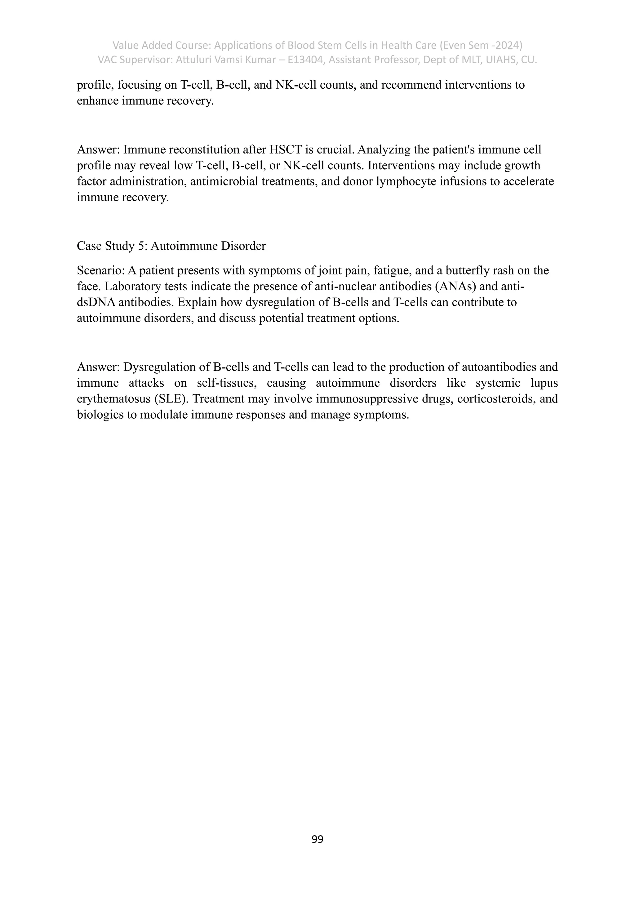 Value Added Course: Applications of Blood Stem Cells in Health Care (Even Sem -2024)
VAC Supervisor: Attuluri Vamsi Kumar – E13404, Assistant Professor, Dept of MLT, UIAHS, CU.
99
profile, focusing on T-cell, B-cell, and NK-cell counts, and recommend interventions to
enhance immune recovery.
Answer: Immune reconstitution after HSCT is crucial. Analyzing the patient's immune cell
profile may reveal low T-cell, B-cell, or NK-cell counts. Interventions may include growth
factor administration, antimicrobial treatments, and donor lymphocyte infusions to accelerate
immune recovery.
Case Study 5: Autoimmune Disorder
Scenario: A patient presents with symptoms of joint pain, fatigue, and a butterfly rash on the
face. Laboratory tests indicate the presence of anti-nuclear antibodies (ANAs) and anti-
dsDNA antibodies. Explain how dysregulation of B-cells and T-cells can contribute to
autoimmune disorders, and discuss potential treatment options.
Answer: Dysregulation of B-cells and T-cells can lead to the production of autoantibodies and
immune attacks on self-tissues, causing autoimmune disorders like systemic lupus
erythematosus (SLE). Treatment may involve immunosuppressive drugs, corticosteroids, and
biologics to modulate immune responses and manage symptoms.
 