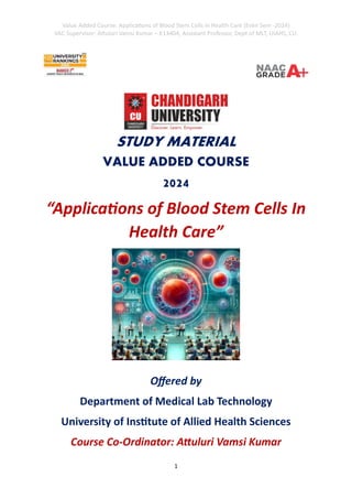 Value Added Course: Applications of Blood Stem Cells in Health Care (Even Sem -2024)
VAC Supervisor: Attuluri Vamsi Kumar – E13404, Assistant Professor, Dept of MLT, UIAHS, CU.
1
STUDY MATERIAL
VALUE ADDED COURSE
2024
“Applications of Blood Stem Cells In
Health Care”
Offered by
Department of Medical Lab Technology
University of Institute of Allied Health Sciences
Course Co-Ordinator: Attuluri Vamsi Kumar
 