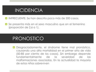 PRONOSTICO
 Desgraciadamente, el síndrome tiene mal pronóstico,
causando una alta mortalidad en el primer año de vida
(50-85 por ciento de los casos). Sin embargo depende
fundamentalmente de la severidad de las
malformaciones asociadas. En la actualidad la mayoria
de estos niños sobreviven
INCIDENCIA
 INFRECUENTE. Se han descrito poco más de 300 casos.
 Se presenta más en el sexo masculino que en el femenino
(proporción de 2,6 a 1).
 