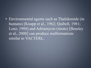 • Environmental agents such as Thalidomide (in 
humans) [Knapp et al., 1962; Quibell, 1981; 
Lenz, 1988] and Adriamycin (inrats) [Beasley 
et al., 2000] can produce malformations 
similar to VACTERL. 
 