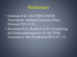 References 
• Solomon B D: VACTERL/VATER 
Association. Orphanet Journal of Rare 
Diseases 2011; 6:56. 
• Stevenson R E, Hunter A.G.W: Considering 
the Embryopathogenesis of VACTERL 
Association. Mol Syndromol 2013;4:7–15 
 