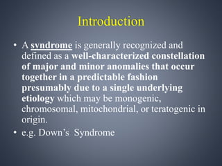 Introduction 
• A syndrome is generally recognized and 
defined as a well-characterized constellation 
of major and minor anomalies that occur 
together in a predictable fashion 
presumably due to a single underlying 
etiology which may be monogenic, 
chromosomal, mitochondrial, or teratogenic in 
origin. 
• e.g. Down’s Syndrome 
 