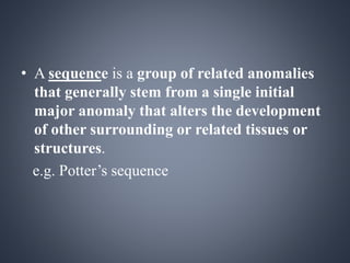 • A sequence is a group of related anomalies 
that generally stem from a single initial 
major anomaly that alters the development 
of other surrounding or related tissues or 
structures. 
e.g. Potter’s sequence 
 
