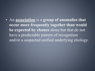 • An association is a group of anomalies that 
occur more frequently together than would 
be expected by chance alone but that do not 
have a predictable pattern of recognition 
and/or a suspected unified underlying etiology. 
 