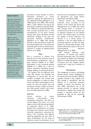 VACUUM ASSISTED CLOSURE THERAPY FOR THE DIABETIC FOOT
secondary to shear stresses, as well as
hematoma formation or serum
collection, negating the effectiveness of
the stabilising dressing (Blackburn et al,
1998; Sposato et al, 2001). VAC therapy
offers a rapid, effective and easy-to-use
alternative to traditional methods (Meara
et al, 1999) and is extremely efficacious,
with increased graft-take due to total
immobilisation of the graft, thereby
limiting shear forces, elimination of fluid
collections, bridging of the graft and
decreased bacterial contamination
(Blackburn et al, 1998). VAC therapy
provides a safe and effective method for
securing skin grafts and is associated with
improved graft survival as measured by a
reduction in number of repeated grafts
(Scherer et al, 2002).
Pain
Pain is uncommon in diabetic foot
disorders, but it may herald the onset of
limb-threatening complications, such as
deep infection (Sibbald et al, 2003).
Neuropathy is most commonly painless
(Sibbald et al, 2003), but a third of
patients experience disturbing burning,
stinging, stabbing, or shooting sensations.
For patients who do experience pain
using VAC devices, the aetiology and
management of wound pain can be
complex. Strategies that include local
wound management to reduce all types
of pain and holistic psychological care to
reduce the ache and anguish that may
accompany dressing change procedures
may help provide comfort and reduce
pain and suffering (Krasner, 2002).
Infection
Serious infection or severe
ischaemia, unfortunately, often
necessitates amputation, and failure to
control diabetic foot ulcers at an early
stage can lead to life-threatening infection
or amputation (Birrer et al, 1996).
Diabetic foot complications are actually
the largest non-traumatic cause of lower
extremity amputations, accounting for
almost 1.3% of patients with diabetes
requiring amputations per year. Most of
these complications are the result of
infections caused by ulcerations of the
foot that are not recognised or treated in
an appropriate and timely fashion
(Khammash and Obeidat, 2003).
Infected wounds and subsequent
treatment varies according to the
location of the wound and wound size
(Wongworawat et al, 2003) that makes
VAC therapy, which is consistent in
treatment and can be cut to an exact size,
an optimum treatment for the infected
wound. This method seems to enhance
the rapidity of wound reduction, and
because it is a closed system of
treatment, it has the added benefit of
minimising exposure of staff and other
patients to communicable diseases. VAC
systems add another option in the care of
musculoskeletal infections
(Wongworawat et al, 2003).
VAC therapy facilitates rapid
granulation of wounds and reduces
bacterial colonisation rates. This method
was adopted by Ballard and McGregor
(2001) as a suitable therapy for treatment
of patients who had complex diabetic
wounds with a high-risk of infection or
reinfection.
Conclusion
The management of chronic, non-healing,
draining wounds remains challenging for
the wound care nurse and other healthcare
providers involved in skin integrity care.
VAC therapy is cost-efficient, safe and
effective as an alternative treatment
modality in wound care (Kaufman and
Pahl, 2003). Appropriate use of this
therapy provides an optimum healing
environment in diabetic foot wounds and
provides a treatment option for this
population at high risk for amputation
(Armstrong et al, 2002). ■
Armstrong DG, Lavery LA, Abu-Rumman P et al
(2002) Outcomes of subatmospheric pressure
dressing therapy on wounds of the diabetic foot.
Ostomy Wound Management 48(4): 64–68
Bakker K, Schaper NC (2000) New developments in
the treatment of diabetic foot ulcers Ned Tijdschr
Geneeskd 144(9):409-12.
PAGE POINTS
1Serious infection or
severe ischaemia,
unfortunately, often
necessitates amputation,
and failure to control
diabetic foot ulcers at an
early stage can lead to
life-threatening infection
or amputation.
2VAC therapy
facilitates rapid
granulation of wounds
and reduces bacterial
colonisation rates.
3VAC therapy has
proven cost-efficient,
safe and effective as a
treatment modality in
wound care (Kaufman
and Pahl, 2003).
4Appropriate use of
this therapy achieves
a rapid granular bed in
diabetic foot wounds and
demonstrates promise
in treatment of this
population at high
risk for amputation
(Armstrong et al, 2002).
The Diabetic Foot Vol 7 No 2 2004
84
8.p78-85_hampton sbd.aq.MC 17/6/04 3:44 pm Page 4
 