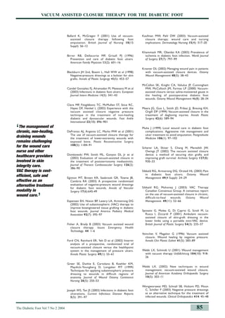 The Diabetic Foot Vol 7 No 2 2004 85
VACUUM ASSISTED CLOSURE THERAPY FOR THE DIABETIC FOOT
Ballard K, McGregor F (2001) Use of vacuum-
assisted closure therapy following foot
amputation. British Journal of Nursing 10(15
Suppl): S6–12
Birrer RB, Dellacorte MP, Grisafi PJ (1996)
Prevention and care of diabetic foot ulcers.
American Family Physician 53(2): 601–16
Blackburn JH 2nd, Boemi L, Hall WW et al (1998)
Negative-pressure dressings as a bolster for skin
grafts. Annals of Plastic Surgergy 40(5): 453–57
Candel Gonzalez FJ, Alramadan M, Matesanz M et al
(2003) Infections in diabetic foot ulcers. European
Journal Intern Medicine 14(5): 341–43
Clare MP, Fitzgibbons TC, McMullen ST, Stice RC,
Hayes DF, Henkel L (2002) Experience with the
vacuum assisted closure negative pressure
technique in the treatment of non-healing
diabetic and dysvascular wounds. Foot Ankle
International 23(10): 896–901
DeFranzo AJ, Argenta LC, Marks MW et al (2001)
The use of vacuum-assisted closure therapy for
the treatment of lower-extremity wounds with
exposed bone. Plastic Reconstructive Surgery
108(5): 1184–91
Domkowski PW, Smith ML, Gonyon DL Jr et al
(2003) Evaluation of vacuum-assisted closure in
the treatment of poststernotomy mediastinitis.
Journal of Thoracic Cardiovascular Surgery 126(2):
386–90
Eginton MT, Brown KR, Seabrook GR, Towne JB,
Cambria RA (2003) A prospective randomized
evaluation of negative-pressure wound dressings
for diabetic foot wounds. Annals of Vascular
Surgery 17(6):645-49
Espensen EH, Nixon BP, Lavery LA, Armstrong DG
(2002) Use of subatmospheric (VAC) therapy to
improve bioengineered tissue grafting in diabetic
foot wounds. Journal America Podiatry Medical
Assocation 92(7): 395–97
Fisher A, Brady B (2003) Vacuum assisted wound
closure therapy. Issues Emergency Health
Technology. 44: 1–6
Ford CN, Reinhard ER, Yeh D et al (2002) Interim
analysis of a prospective, randomized trial of
vacuum-assisted closure versus the healthpoint
system in the management of pressure ulcers.
Annals Plastic Surgery 49(1): 55–61
Greer SE, Duthie E, Cartolano B, Koehler KM,
Maydick-Youngberg D, Longaker MT (1999)
Techniques for applying subatmospheric pressure
dressing to wounds in difficult regions of
anatomy. Journal of Wound Ostomy Continence
Nursing 26(5): 250–53
Joseph WS, Tan JS (2003) Infections in diabetic foot
ulcerations. Current Infectious Disease Reports
5(5): 391–97
Kaufman MW, Pahl DW (2003) Vacuum-assisted
closure therapy: wound care and nursing
implications. Dermatology Nursing 15(4): 317–20
Khammash MR, Obeidat KA (2003) Prevalence of
ischemia in diabetic foot infection. World Journal
of Surgery 27(7): 797–99
Krasner DL (2002) Managing wound pain in patients
with vacuum-assisted closure devices. Ostomy
Wound Management 48(5): 38–43
McCallon SK, Knight CA, Valiulus JP, Cunningham
MW, McCulloch JM, Farinas LP (2000) Vacuum-
assisted closure versus saline-moistened gauze in
the healing of postoperative diabetic foot
wounds. Ostomy Wound Management 46(8): 28–34
Meara JG, Guo L, Smith JD, Pribaz JJ, Breuing KH,
Orgill DP (1999) Vacuum-assisted closure in the
treatment of degloving injuries. Annals Plastic
Surgery 42(6): 589–94
Muha J (1999) Local wound care in diabetic foot
complications. Aggressive risk management and
ulcer treatment to avoid amputation. Postgraduate
Medicine 106(1): 97–102
Scherer LA, Shiver S, Chang M, Meredith JW,
Owings JT (2002) The vacuum assisted closure
device: a method of securing skin grafts and
improving graft survival. Archives Surgery 137(8):
930–33
Sibbald RG, Armstrong DG, Orsted HL (2003) Pain
in diabetic foot ulcers. Ostomy Wound
Management 49(4 Suppl): 24–29
Sibbald RG, Mahoney J (2003) VAC Therapy
Canadian Consensus Group. A consensus report
on the use of vacuum-assisted closure in chronic,
difficult-to-heal wounds. Ostomy Wound
Management. 49(11): 52–66
Sposato G, Molea G, Di Caprio G, Scioli M, La
Rusca I, Ziccardi P (2001) Ambulant vacuum-
assisted closure of skin-graft dressing in the
lower limbs using a portable mini-VAC device.
British Journal of Plastic Surgery 54(3): 235–37
Voinchet V, Magalon G (1996) Vacuum assisted
closure. Wound healing by negative pressure.
Annals Chir Plastic Esthet 41(5): 583–89
Webb LX, Schmidt U (2001) Wound management
with vacuum therapy Unfallchirurg 104(10): 918-
26
Webb LX. (2002) New techniques in wound
management: vacuum-assisted wound closure.
Journal of American Acadamy Orthopaedic Surgery
10(5): 303–11
Wongworawat MD, Schnall SB, Holtom PD, Moon
C, Schiller F (2003) Negative pressure dressings
as an alternative technique for the treatment of
infected wounds. Clinical Orthopaedics 414: 45–48
‘The management of
chronic, non-healing,
draining wounds
remains challenging
for the wound care
nurse and other
healthcare providers
involved in skin
integrity care.
VAC therapy is cost-
efficient, safe and
effective as an
alternative treatment
modality in
wound care.
’
8.p78-85_hampton sbd.aq.MC 17/6/04 3:44 pm Page 5
 