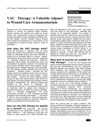 VAC Therapy: A valuable adjunct to wound care armamentarium? Muhammad Saaiq
Editorial
VAC Therapy: A Valuable Adjunct
to Wound Care Armamentarium
Muhammad Saaiq
Assistant Professor
Plastic surgery and Burn Care
Centre, PIMS, Islamabad.
E-mail
muhammadsaaiq5@gmail.com
Medicine is an ever evolving science. The present day
medicine is termed as evidence based medicine
wherein practice and policies are guided by sound
clinical and experimental evidence supporting the
benefits and safety of a given therapeutic modality. Over
the last decade, Vacuum Assisted Closure therapy
(VAC therapy) has emerged as a novel adjunct to the
management of surgical wounds across a range of
specialties. 1-3
How does the VAC therapy work?
Since the technique is relatively new, its exact
mechanism of action still continues to be researched. A
variety of interrelated factors have been identified to
account for its favorable effects on wound healing.
These factors can be summarized into three subgroups
i.e. removing, reducing and Improving. Firstly the
edematous tissue planes surrounding the wound are
characterized by localized collection of interstitial fluid
that contains inhibitory factors that suppress mitosis,
fibroblasts activity, collagen production, and cell growth.
The VAC therapy actively withdraws this fluid and its
constituent inhibitory factors. Secondly the VAC
therapy reduces the bacterial counts of the wound to a
level far lower than what can cause infection. Thirdly
VAC therapy improves the entire healing process
through its direct and indirect effects. With removal of
local edema, the microcirculation and lymphatic/ venous
drainage is reestablished. The delivery of oxygen and
nutrients to the wound is optimized. The
micromechanical forces of low pressure suction exerts
an Ilizarovian effect at cellular level, resulting in
increased expression of mRNA and protein synthesis.
There is increased Angiogenesis. The moist
environment provided by VAC technique promotes
granulation tissue formation and healing. 4-6
The wound
if small is thus encouraged to close spontaneously.
Larger and complex wounds are rendered suitable for
definitive reconstruction with skin graft or flap.
How can the VAC therapy be applied
to a wound? Not surprisingly with growing
understanding of the mechanism involved, one can
easily construct a VAC dressing at bed side and
convert an open wound into a close controlled one.
Before its application to the wound, once must make
sure that wound is first adequately debrided with
excision of all devitalized tissues. Two sheets of
synthetic foam are then tailored the size and shape of
the wound and the wound is covered with them with a
Redivac suction drain placed between the two sheets.
A transparent sealing plastic membrane sheet such as
Opsite or plastic food wrap is then applied to the foam
layers, making the system water tight and air tight. The
suction drain is connected to Suction machine or wall
vacuum suction maintained at 50-120 mmHg. It is
maintained for five days, at which point the VAC
dressing is removed. A fresh VAC dressing may be
applied for another five days and the wound re-
evaluated for further definitive management. 1
What kind of wounds are suitable for
VAC therapy? In fact the VAC therapy finds
almost universal applicability across a range of wounds,
with only few contraindications such as malignancy,
bleeding diathesis and exposed major blood vessels.
When employed, VAC therapy helps to temporize
wounds, giving time for stabilization of the patient until
complex reconstructive procedures can be instituted on
a prepared wound bed. It is effective both in the
preparatory phase of wound prior to any reconstruction
and as postoperative dressings for securing skin grafts
especially in wounds on difficult anatomic locations. 1, 7-10
Owing to its low cost, VAC therapy provides an
economical alternative to the other available costly local
wound management measures. Such economic
implications of wound management are particularly
important in the context of our limited health budgets. It
also reduces the need for daily change of dressing thus
comforting the patients on one hand and reducing the
work load of the staff responsible for wound dressings
on the other hand. With expeditious wound healing, the
overall hospital stay of the patients is also reduced. 1
Given the growing body of quality evidence, VAC
therapy should be adequately employed particularly in
the problem wounds and in the problem patients such
as those with diabetes mellitus and peripheral vascular
disease. Nonetheless once must not forget that it is an
adjunct to other established wound care measures such
as thorough debridement and not a substitute for them.
Ann. Pak. Inst. Med. Sci. 2006; 2(1): 72
 