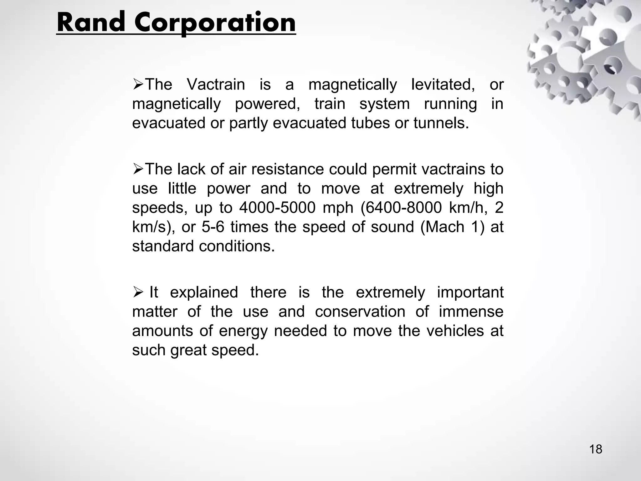 Rand Corporation
The Vactrain is a magnetically levitated, or
magnetically powered, train system running in
evacuated or partly evacuated tubes or tunnels.
The lack of air resistance could permit vactrains to
use little power and to move at extremely high
speeds, up to 4000-5000 mph (6400-8000 km/h, 2
km/s), or 5-6 times the speed of sound (Mach 1) at
standard conditions.
 It explained there is the extremely important
matter of the use and conservation of immense
amounts of energy needed to move the vehicles at
such great speed.
18
 