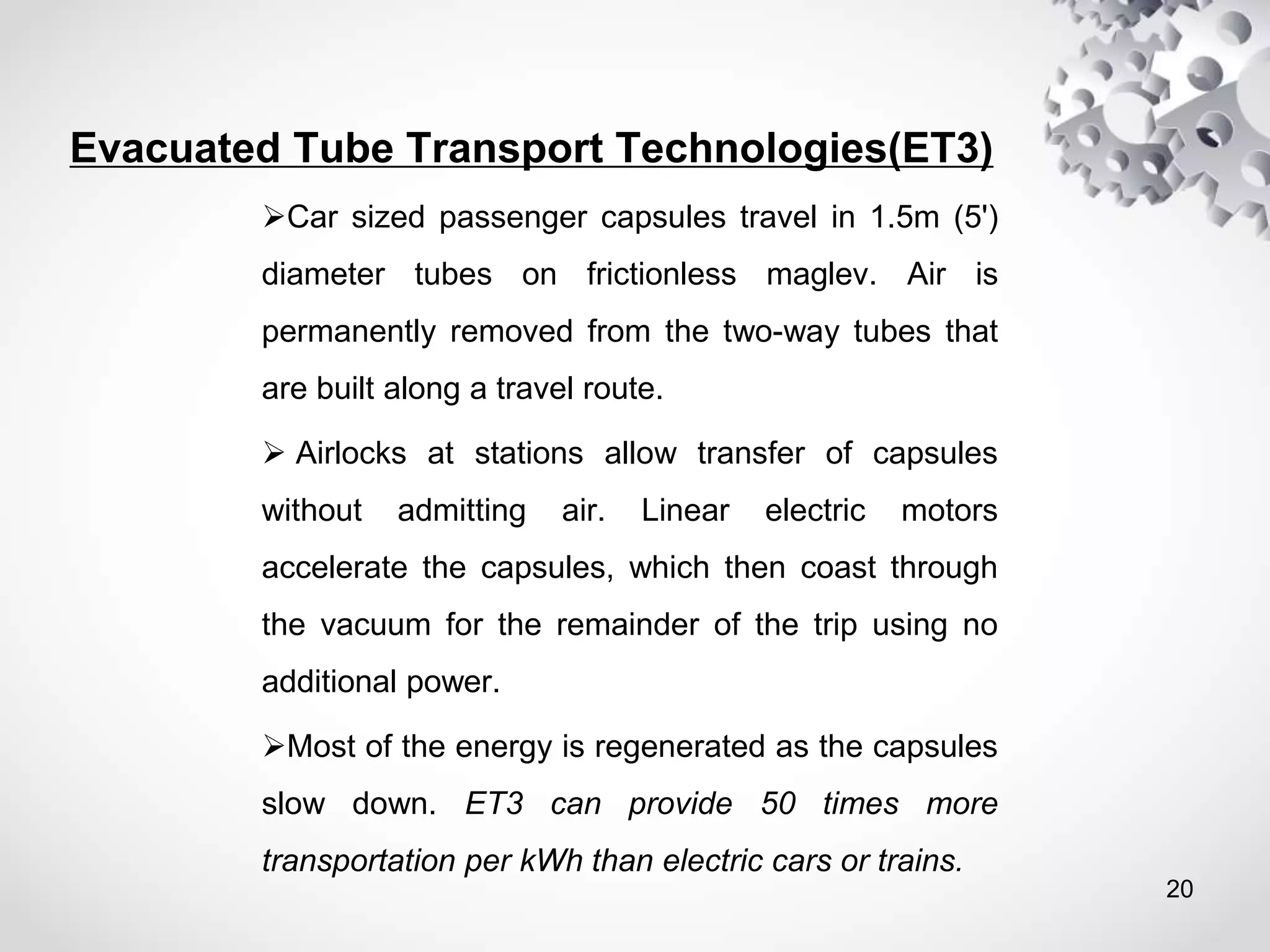 Evacuated Tube Transport Technologies(ET3)
Car sized passenger capsules travel in 1.5m (5')
diameter tubes on frictionless maglev. Air is
permanently removed from the two-way tubes that
are built along a travel route.
 Airlocks at stations allow transfer of capsules
without admitting air. Linear electric motors
accelerate the capsules, which then coast through
the vacuum for the remainder of the trip using no
additional power.
Most of the energy is regenerated as the capsules
slow down. ET3 can provide 50 times more
transportation per kWh than electric cars or trains.
20
 