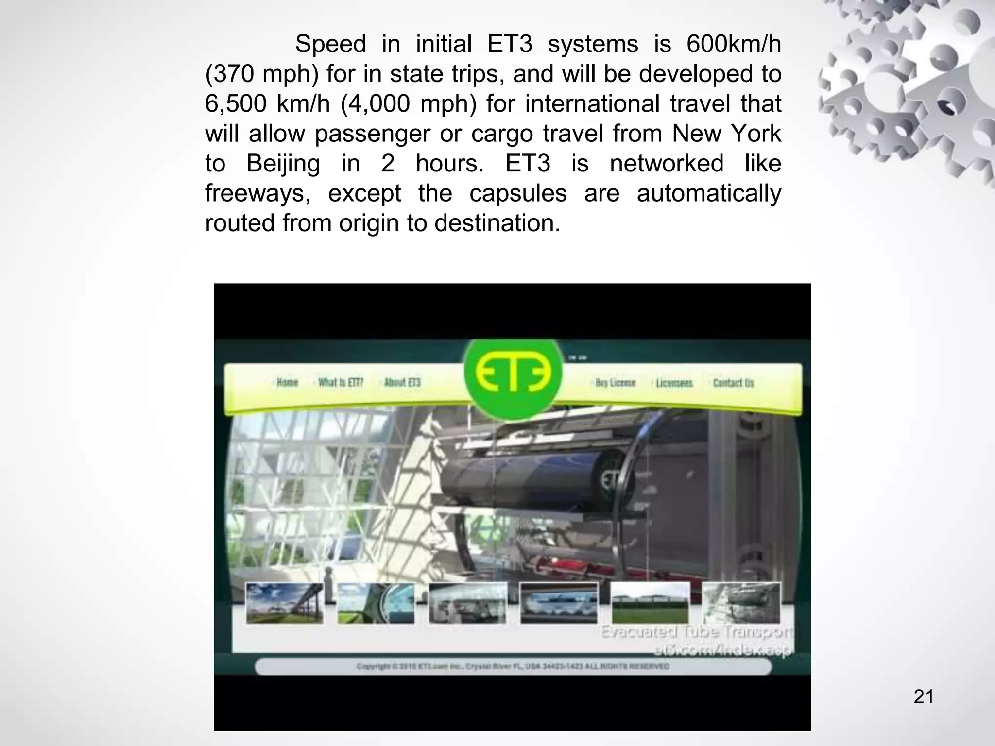 Speed in initial ET3 systems is 600km/h
(370 mph) for in state trips, and will be developed to
6,500 km/h (4,000 mph) for international travel that
will allow passenger or cargo travel from New York
to Beijing in 2 hours. ET3 is networked like
freeways, except the capsules are automatically
routed from origin to destination.
21
 