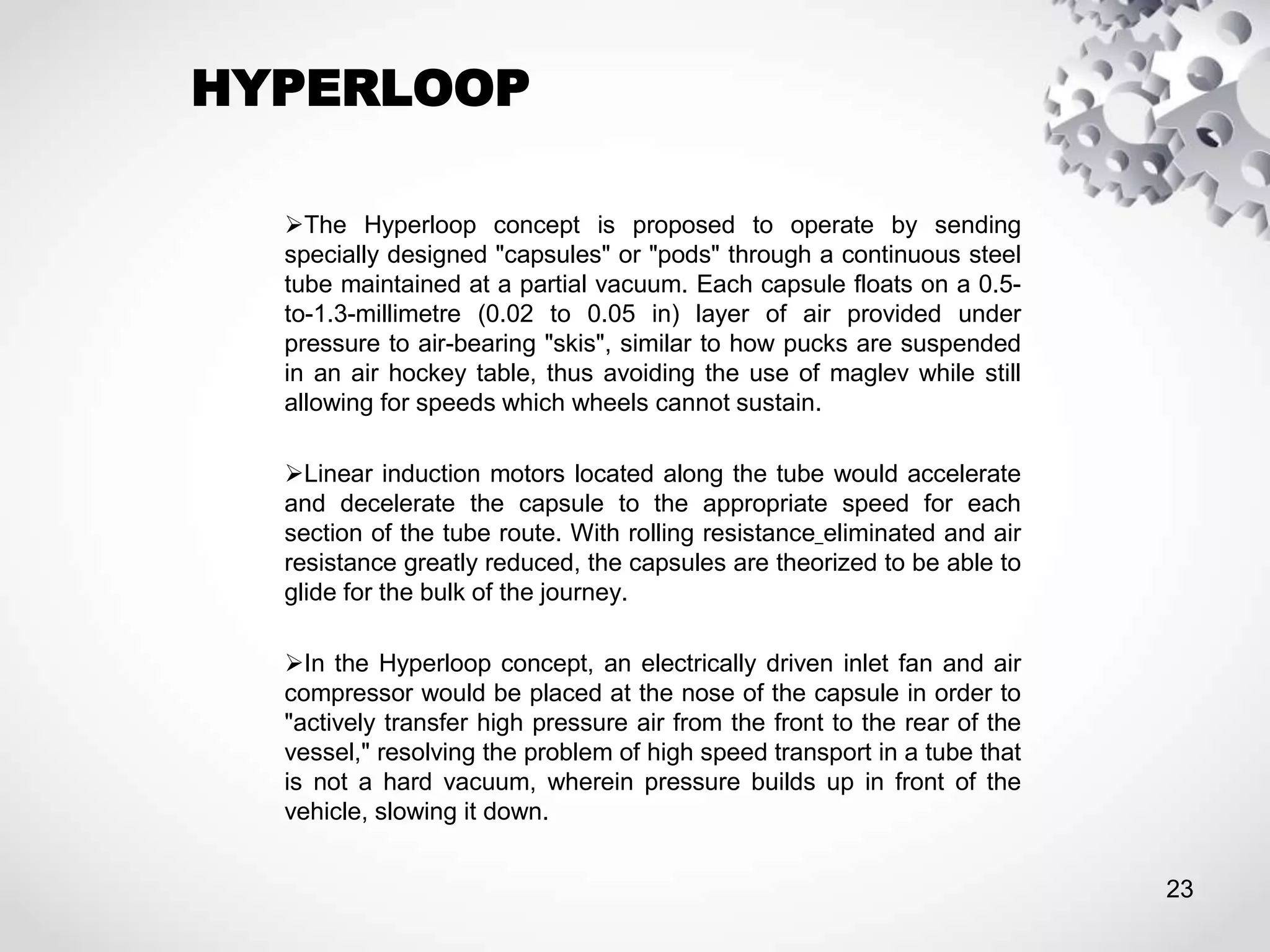 HYPERLOOP
The Hyperloop concept is proposed to operate by sending
specially designed "capsules" or "pods" through a continuous steel
tube maintained at a partial vacuum. Each capsule floats on a 0.5-
to-1.3-millimetre (0.02 to 0.05 in) layer of air provided under
pressure to air-bearing "skis", similar to how pucks are suspended
in an air hockey table, thus avoiding the use of maglev while still
allowing for speeds which wheels cannot sustain.
Linear induction motors located along the tube would accelerate
and decelerate the capsule to the appropriate speed for each
section of the tube route. With rolling resistance eliminated and air
resistance greatly reduced, the capsules are theorized to be able to
glide for the bulk of the journey.
In the Hyperloop concept, an electrically driven inlet fan and air
compressor would be placed at the nose of the capsule in order to
"actively transfer high pressure air from the front to the rear of the
vessel," resolving the problem of high speed transport in a tube that
is not a hard vacuum, wherein pressure builds up in front of the
vehicle, slowing it down.
23
 