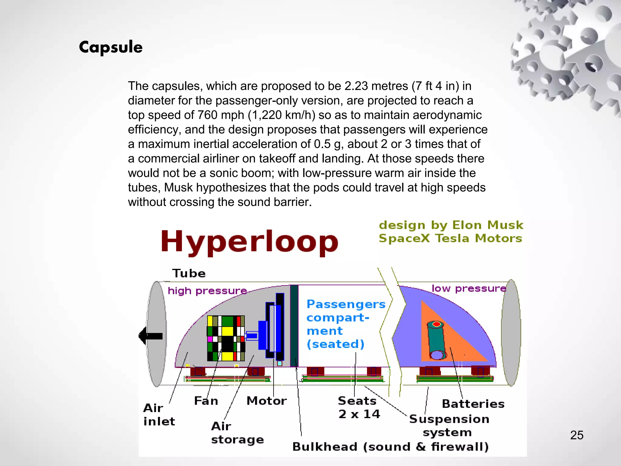 Capsule
The capsules, which are proposed to be 2.23 metres (7 ft 4 in) in
diameter for the passenger-only version, are projected to reach a
top speed of 760 mph (1,220 km/h) so as to maintain aerodynamic
efficiency, and the design proposes that passengers will experience
a maximum inertial acceleration of 0.5 g, about 2 or 3 times that of
a commercial airliner on takeoff and landing. At those speeds there
would not be a sonic boom; with low-pressure warm air inside the
tubes, Musk hypothesizes that the pods could travel at high speeds
without crossing the sound barrier.
25
 