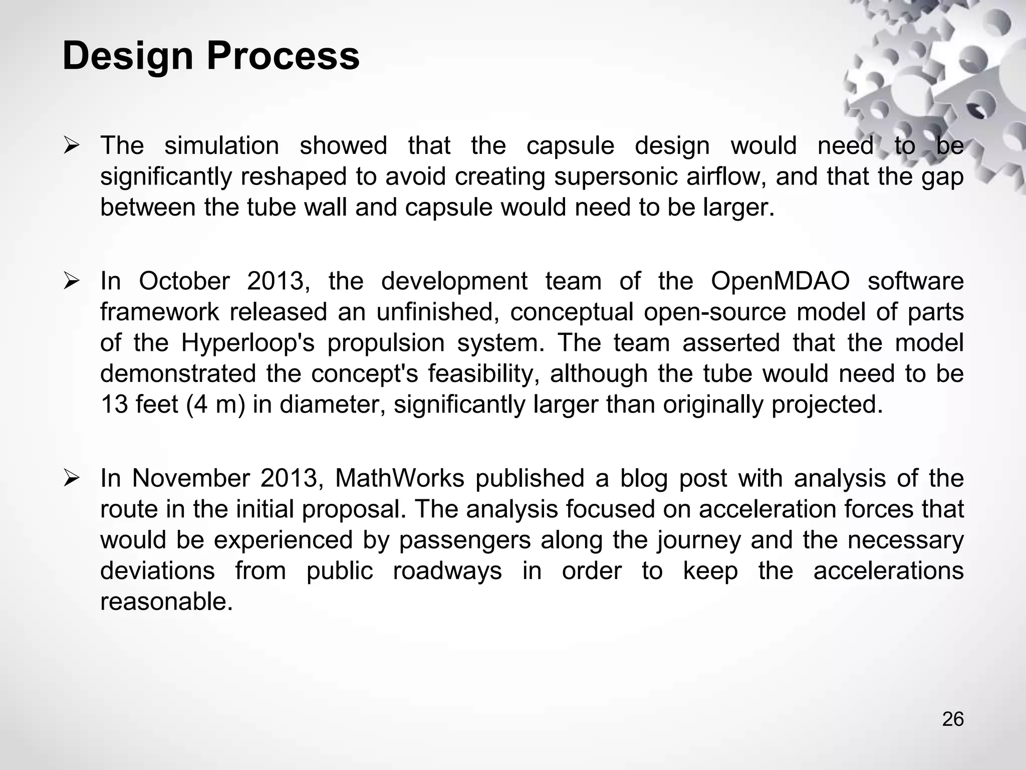 Design Process
 The simulation showed that the capsule design would need to be
significantly reshaped to avoid creating supersonic airflow, and that the gap
between the tube wall and capsule would need to be larger.
 In October 2013, the development team of the OpenMDAO software
framework released an unfinished, conceptual open-source model of parts
of the Hyperloop's propulsion system. The team asserted that the model
demonstrated the concept's feasibility, although the tube would need to be
13 feet (4 m) in diameter, significantly larger than originally projected.
 In November 2013, MathWorks published a blog post with analysis of the
route in the initial proposal. The analysis focused on acceleration forces that
would be experienced by passengers along the journey and the necessary
deviations from public roadways in order to keep the accelerations
reasonable.
26
 